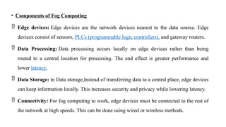 • Components of Fog Computing
 Edge devices: Edge devices are the network devices nearest to the data source. Edge
devices consist of sensors, PLCs (programmable logic controllers), and gateway routers.
 Data Processing: Data processing occurs locally on edge devices rather than being
routed to a central location for processing. The end effect is greater performance and
lower latency.
 Data Storage: in Data storage,Instead of transferring data to a central place, edge devices
can keep information locally. This increases security and privacy while lowering latency.
 Connectivity: For fog computing to work, edge devices must be connected to the rest of
the network at high speeds. This can be done using wired or wireless methods.
 