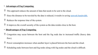 • Advantages of Fog Computing
 This approach reduces the amount of data that needs to be sent to the cloud.
 Since the distance to be traveled by the data is reduced, it results in saving network bandwidth.
 Reduces the response time of the system.
 It improves the overall security of the system as the data resides close to the host.
• Disadvantages of Fog Computing
 Congestion may occur between the host and the fog node due to increased traffic (heavy data
flow).
 Power consumption increases when another layer is placed between the host and the cloud.
 Scheduling tasks between host and fog nodes along with fog nodes and the cloud is difficult.
 