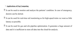 • Applications of Fog Computing
 It can be used to monitor and analyze the patients’ condition. In case of emergency,
doctors can be alerted.
 It can be used for real-time rail monitoring as for high-speed trains we want as little
latency as possible.
 It can be used for gas and oils pipeline optimization. It generates a huge amount of
data and it is inefficient to store all data into the cloud for analysis.
 