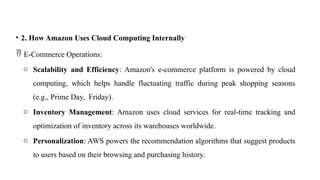 • 2. How Amazon Uses Cloud Computing Internally
 E-Commerce Operations:
o Scalability and Efficiency: Amazon's e-commerce platform is powered by cloud
computing, which helps handle fluctuating traffic during peak shopping seasons
(e.g., Prime Day, Friday).
o Inventory Management: Amazon uses cloud services for real-time tracking and
optimization of inventory across its warehouses worldwide.
o Personalization: AWS powers the recommendation algorithms that suggest products
to users based on their browsing and purchasing history.
 