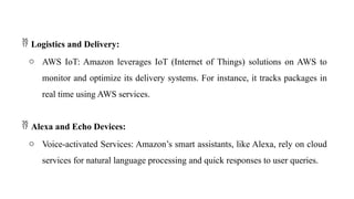  Logistics and Delivery:
o AWS IoT: Amazon leverages IoT (Internet of Things) solutions on AWS to
monitor and optimize its delivery systems. For instance, it tracks packages in
real time using AWS services.
 Alexa and Echo Devices:
o Voice-activated Services: Amazon’s smart assistants, like Alexa, rely on cloud
services for natural language processing and quick responses to user queries.
 
