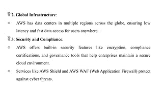  2. Global Infrastructure:
o AWS has data centers in multiple regions across the globe, ensuring low
latency and fast data access for users anywhere.
 3. Security and Compliance:
o AWS offers built-in security features like encryption, compliance
certifications, and governance tools that help enterprises maintain a secure
cloud environment.
o Services like AWS Shield and AWS WAF (Web Application Firewall) protect
against cyber threats.
 