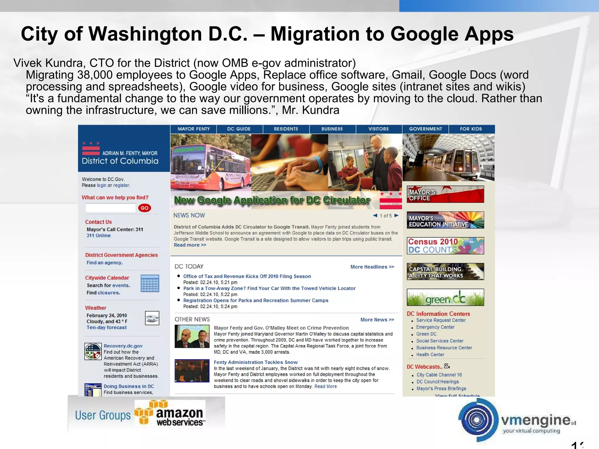 City of Washington D.C. – Migration to Google Apps Vivek Kundra, CTO for the District (now OMB e-gov administrator) Migrating 38,000 employees to Google Apps, Replace office software, Gmail, Google Docs (word processing and spreadsheets), Google video for business, Google sites (intranet sites and wikis) “It's a fundamental change to the way our government operates by moving to the cloud. Rather than owning the infrastructure, we can save millions.”, Mr. Kundra 