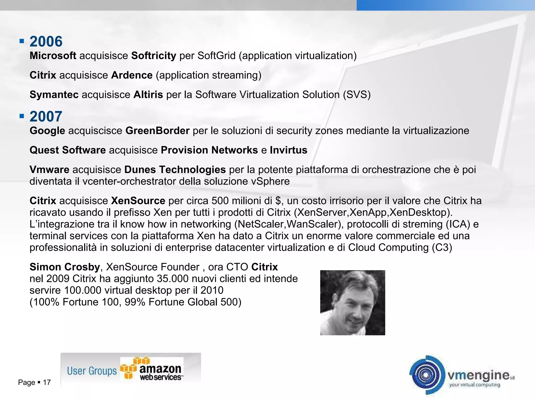 2006   Microsoft  acquisisce  Softricity  per SoftGrid (application virtualization) Citrix  acquisisce  Ardence  (application streaming) Symantec  acquisisce  Altiris  per la Software Virtualization Solution (SVS) 2007   Google  acquiscisce  GreenBorder  per le soluzioni di security zones mediante la virtualizazione Quest Software  acquisisce  Provision Networks  e  Invirtus Vmware  acquisisce  Dunes Technologies  per la potente piattaforma di orchestrazione che è poi diventata il vcenter-orchestrator della soluzione vSphere Citrix  acquisisce  XenSource  per circa 500 milioni di $, un costo irrisorio per il valore che Citrix ha ricavato usando il prefisso Xen per tutti i prodotti di Citrix (XenServer,XenApp,XenDesktop). L’integrazione tra il know how in networking (NetScaler,WanScaler), protocolli di streming (ICA) e terminal services con la piattaforma Xen ha dato a Citrix un enorme valore commerciale ed una professionalità in soluzioni di enterprise datacenter virtualization e di Cloud Computing (C3) Simon Crosby , XenSource Founder , ora CTO  Citrix nel 2009 Citrix ha aggiunto 35.000 nuovi clienti ed intende servire 100.000 virtual desktop per il 2010 (100% Fortune 100, 99% Fortune Global 500) Page     