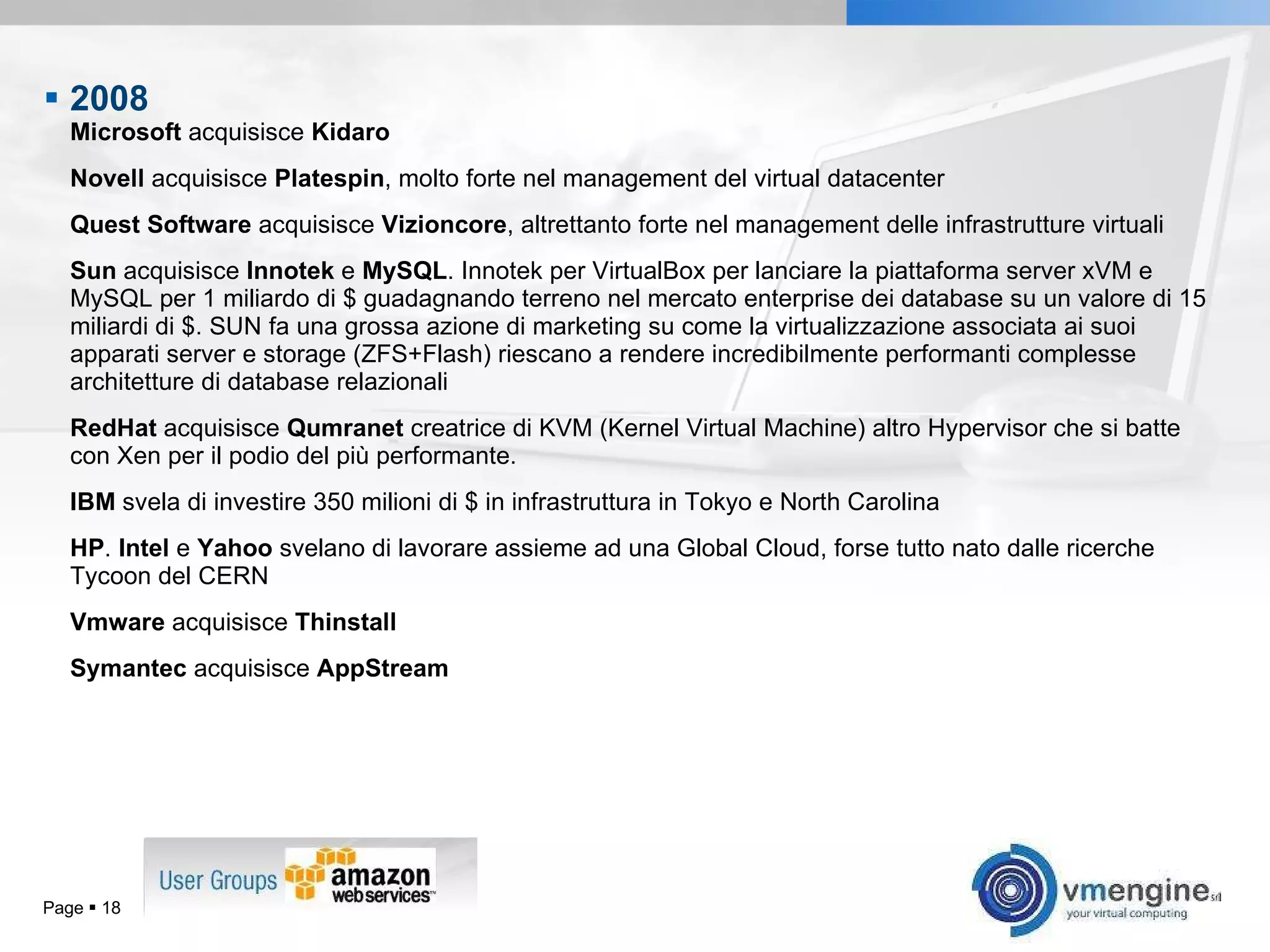 2008  Microsoft  acquisisce  Kidaro Novell  acquisisce  Platespin , molto forte nel management del virtual datacenter Quest Software  acquisisce  Vizioncore , altrettanto forte nel management delle infrastrutture virtuali Sun  acquisisce  Innotek  e  MySQL . Innotek per VirtualBox per lanciare la piattaforma server xVM e MySQL per 1 miliardo di $ guadagnando terreno nel mercato enterprise dei database su un valore di 15 miliardi di $. SUN fa una grossa azione di marketing su come la virtualizzazione associata ai suoi apparati server e storage (ZFS+Flash) riescano a rendere incredibilmente performanti complesse architetture di database relazionali RedHat  acquisisce  Qumranet  creatrice di KVM (Kernel Virtual Machine) altro Hypervisor che si batte con Xen per il podio del più performante. IBM  svela di investire 350 milioni di $ in infrastruttura in Tokyo e North Carolina HP .  Intel  e  Yahoo  svelano di lavorare assieme ad una Global Cloud, forse tutto nato dalle ricerche Tycoon del CERN Vmware  acquisisce  Thinstall Symantec  acquisisce  AppStream Page     