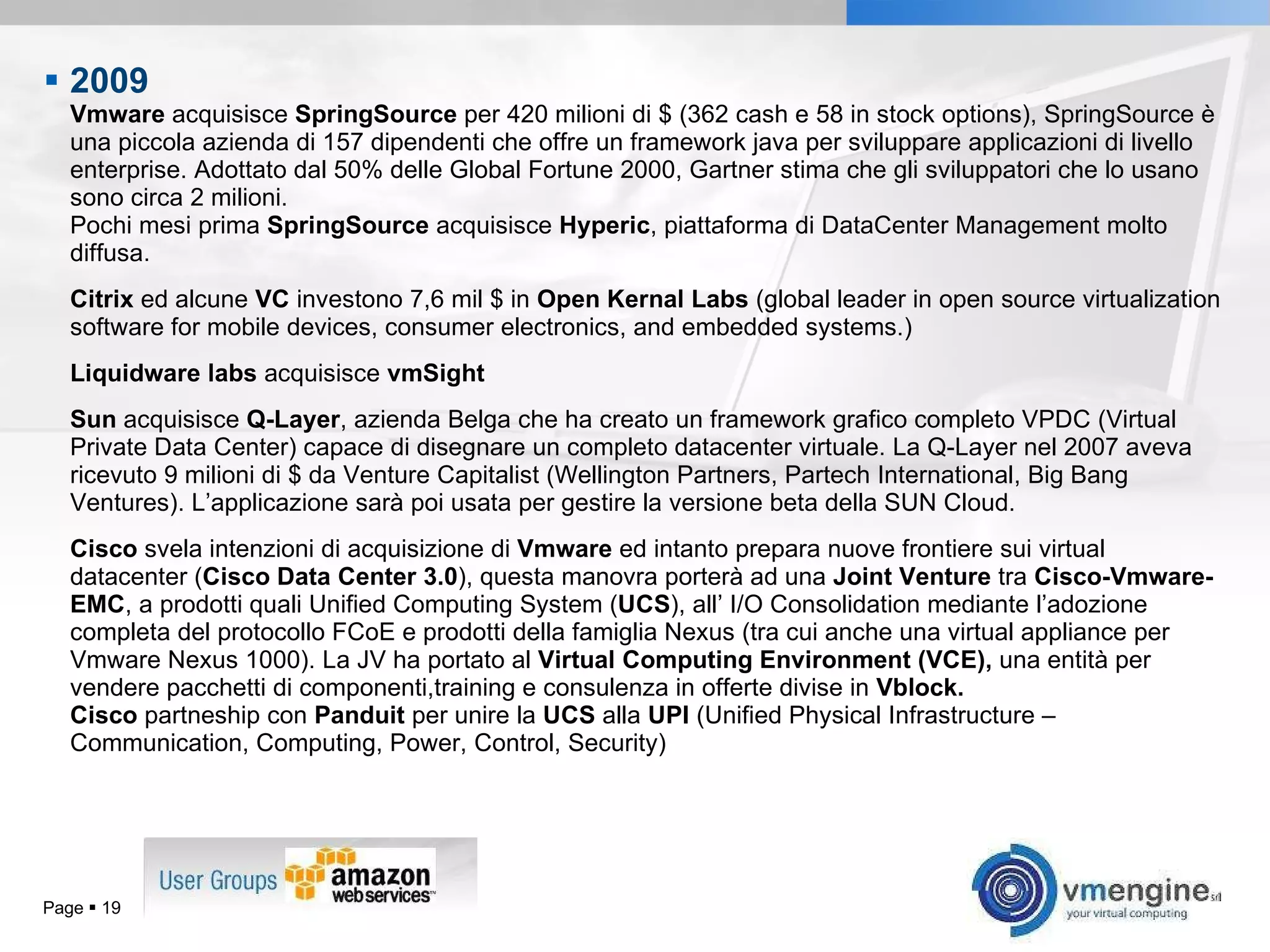 2009  Vmware  acquisisce  SpringSource  per 420 milioni di $ (362 cash e 58 in stock options), SpringSource è una piccola azienda di 157 dipendenti che offre un framework java per sviluppare applicazioni di livello enterprise. Adottato dal 50% delle Global Fortune 2000, Gartner stima che gli sviluppatori che lo usano sono circa 2 milioni.  Pochi mesi prima  SpringSource  acquisisce  Hyperic , piattaforma di DataCenter Management molto diffusa. Citrix  ed alcune  VC  investono 7,6 mil $ in  Open Kernal Labs  ( global leader in open source virtualization software for mobile devices, consumer electronics, and embedded systems.) Liquidware   labs  acquisisce  vmSight Sun  acquisisce  Q-Layer , azienda Belga che ha creato un framework grafico completo VPDC (Virtual Private Data Center) capace di disegnare un completo datacenter virtuale. La Q-Layer nel 2007 aveva ricevuto 9 milioni di $ da Venture Capitalist (Wellington Partners, Partech International, Big Bang Ventures). L’applicazione sarà poi usata per gestire la versione beta della SUN Cloud. Cisco  svela intenzioni di acquisizione di  Vmware  ed intanto prepara nuove frontiere sui virtual datacenter ( Cisco Data Center 3.0 ), questa manovra porterà ad una  Joint Venture  tra  Cisco-Vmware-EMC , a prodotti quali Unified Computing System ( UCS ), all’ I/O Consolidation mediante l’adozione completa del protocollo FCoE e prodotti della famiglia Nexus (tra cui anche una virtual appliance per Vmware Nexus 1000). La JV ha portato al  Virtual Computing Environment (VCE),  una entità per vendere pacchetti di componenti,training e consulenza in offerte divise in  Vblock. Cisco  partneship con  Panduit  per unire la  UCS  alla  UPI  (Unified Physical Infrastructure – Communication, Computing, Power, Control, Security) Page     