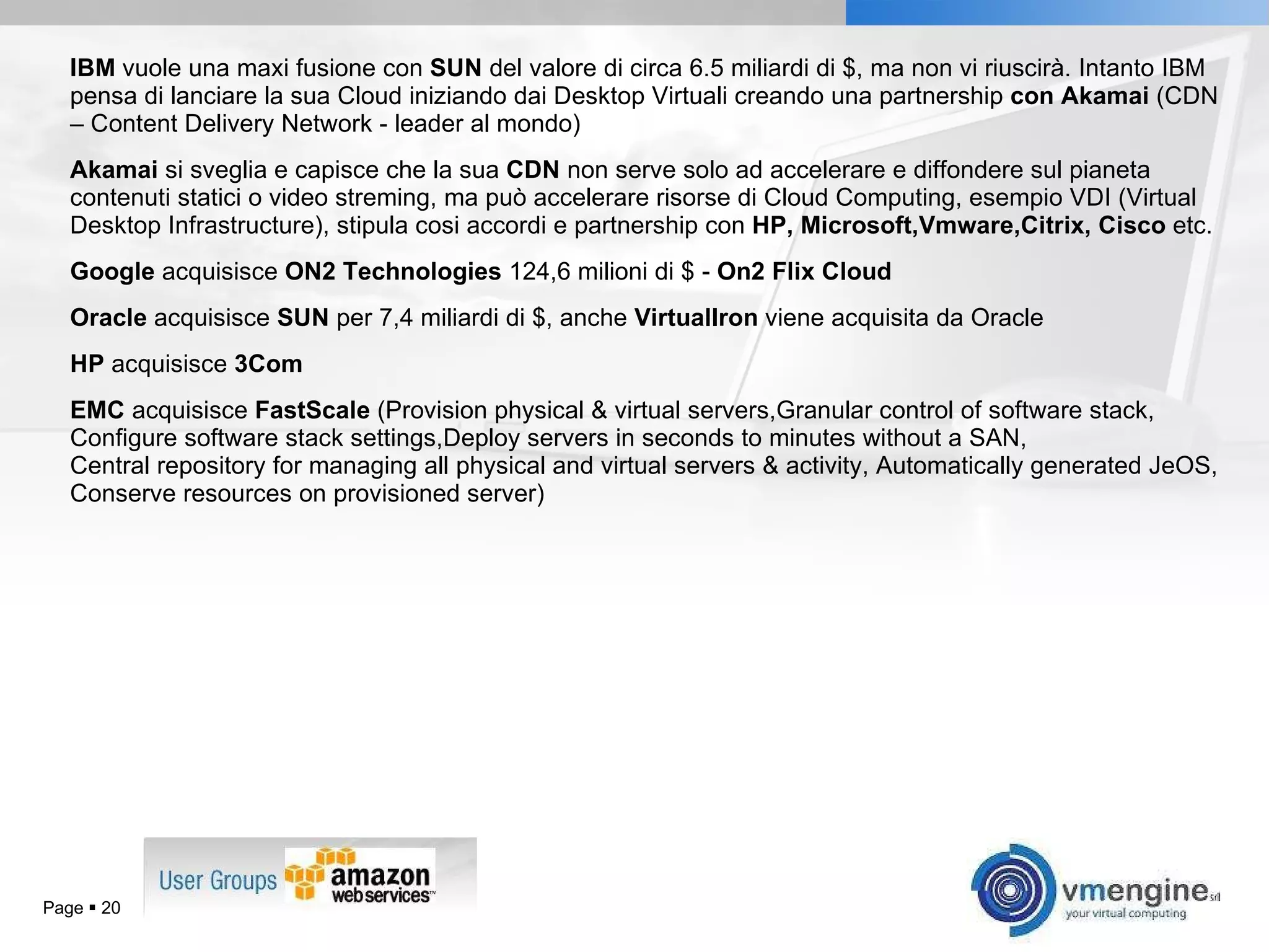 IBM  vuole una maxi fusione con  SUN  del valore di circa 6.5 miliardi di $, ma non vi riuscirà. Intanto IBM pensa di lanciare la sua Cloud iniziando dai Desktop Virtuali creando una partnership  con Akamai  (CDN – Content Delivery Network - leader al mondo) Akamai  si sveglia e capisce che la sua  CDN  non serve solo ad accelerare e diffondere sul pianeta contenuti statici o video streming, ma può accelerare risorse di Cloud Computing, esempio VDI (Virtual Desktop Infrastructure), stipula cosi accordi e partnership con  HP, Microsoft,Vmware,Citrix, Cisco  etc. Google  acquisisce  ON2 Technologies  124,6 milioni di $ -  On2 Flix Cloud  Oracle  acquisisce  SUN  per 7,4 miliardi di $, anche  VirtualIron  viene acquisita da Oracle HP  acquisisce  3Com EMC  acquisisce  FastScale  ( Provision physical & virtual servers,Granular control of software stack, Configure software stack settings,Deploy servers in seconds to minutes without a SAN, Central repository for managing all physical and virtual servers & activity, Automatically generated JeOS, Conserve resources on provisioned server) Page     