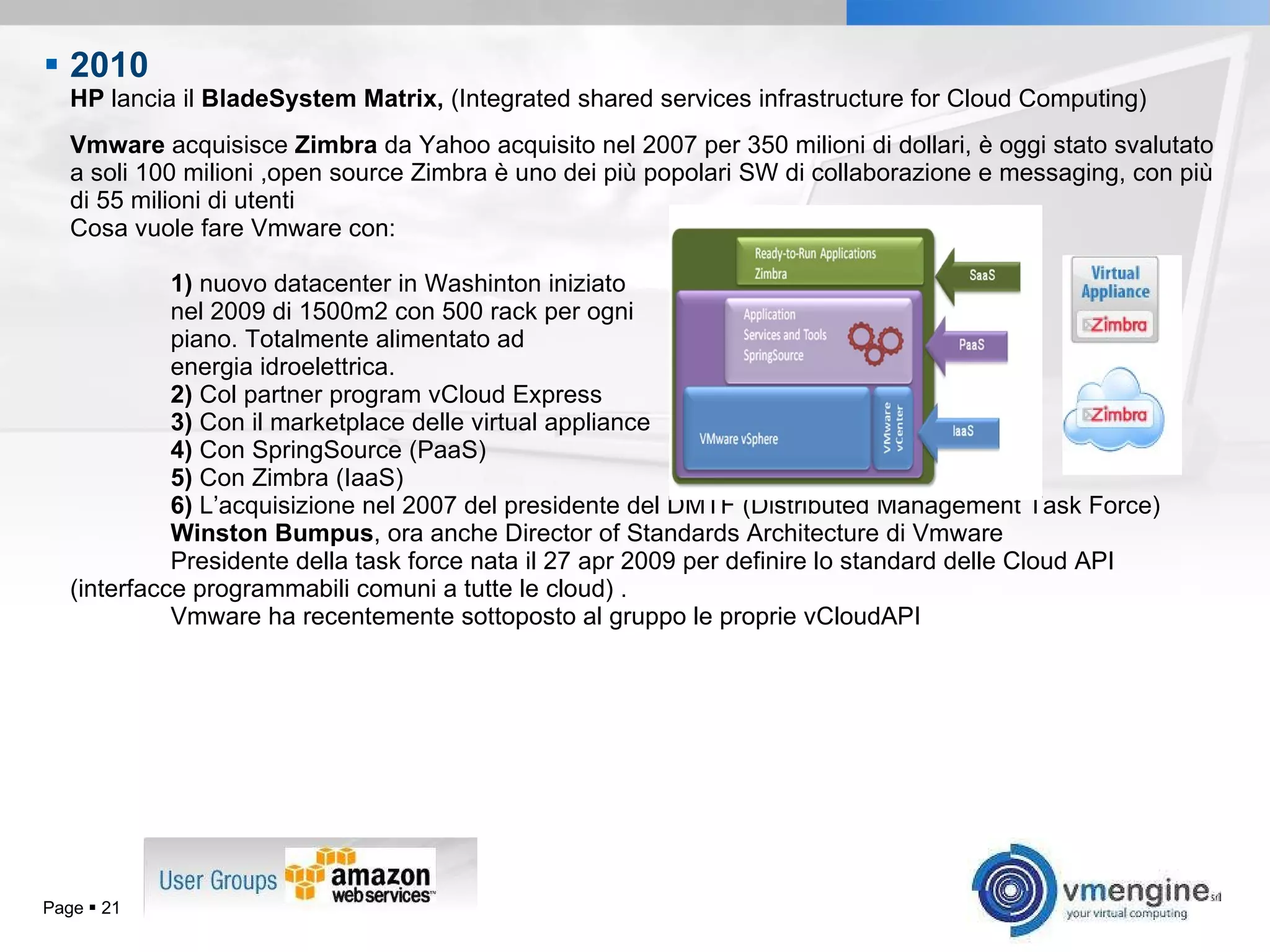 2010   HP  lancia il  BladeSystem Matrix,  ( Integrated shared services infrastructure for Cloud Computing) Vmware  acquisisce  Zimbra  da Yahoo  acquisito nel 2007 per 350 milioni di dollari, è oggi stato svalutato a soli 100 milioni , open source Zimbra è uno dei più popolari SW di collaborazione e messaging, con più di 55 milioni di utenti Cosa vuole fare Vmware con: 1)  nuovo datacenter in Washinton iniziato  nel 2009 di 1500m2 con 500 rack per ogni  piano. Totalmente alimentato ad  energia idroelettrica. 2)  Col partner program vCloud Express 3)  Con il marketplace delle virtual appliance 4)  Con SpringSource (PaaS) 5)  Con Zimbra (IaaS) 6)  L’acquisizione nel 2007 del presidente del DMTF (Distributed Management Task Force)  Winston Bumpus , ora anche  Director of Standards Architecture di Vmware  Presidente della task force nata il 27 apr 2009 per definire lo standard delle Cloud API  (interfacce programmabili comuni a tutte le cloud) . Vmware ha recentemente sottoposto al gruppo le proprie vCloudAPI Page     