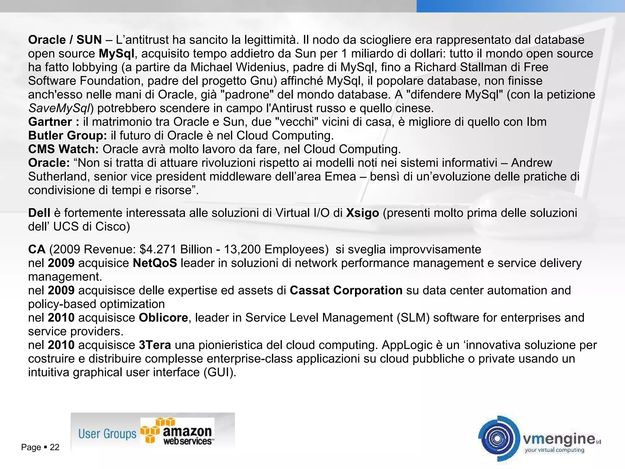 Oracle / SUN  – L’antitrust ha sancito la legittimità.  Il nodo da sciogliere era rappresentato dal database open source  MySql , acquisito tempo addietro da Sun per 1 miliardo di dollari: tutto il mondo open source ha fatto lobbying (a partire da Michael Widenius, padre di MySql, fino a Richard Stallman di Free Software Foundation, padre del progetto Gnu) affinché MySql, il popolare database, non finisse anch'esso nelle mani di Oracle, già &quot;padrone&quot; del mondo database. A &quot;difendere MySql&quot; (con la petizione  SaveMySql ) potrebbero scendere in campo l'Antirust russo e quello cinese. Gartner   :  il matrimonio tra Oracle e Sun, due &quot;vecchi&quot; vicini di casa, è migliore di quello con Ibm Butler Group:  il futuro di Oracle è nel Cloud Computing. CMS Watch:  Oracle avrà molto lavoro da fare, nel Cloud Computing. Oracle:  “Non si tratta di attuare rivoluzioni rispetto ai modelli noti nei sistemi informativi – Andrew Sutherland, senior vice president middleware dell’area Emea – bensì di un’evoluzione delle pratiche di condivisione di tempi e risorse”. Dell  è fortemente interessata alle soluzioni di Virtual I/O di  Xsigo  (presenti molto prima delle soluzioni dell’ UCS di Cisco) CA  (2009 Revenue: $4.271 Billion - 13,200 Employees)  si sveglia improvvisamente nel  2009  acquisice  NetQoS  leader in soluzioni di network performance management e service delivery management. nel  2009  acquisisce delle expertise ed assets di  Cassat Corporation  su data center automation and policy-based optimization nel  2010  acquisisce  Oblicore , leader in Service Level Management (SLM) software for enterprises and service providers. nel  2010  acquisisce  3Tera  una pionieristica del cloud computing. AppLogic è un ‘innovativa soluzione per costruire e distribuire complesse enterprise-class applicazioni su cloud pubbliche o private usando un intuitiva graphical user interface (GUI). Page     