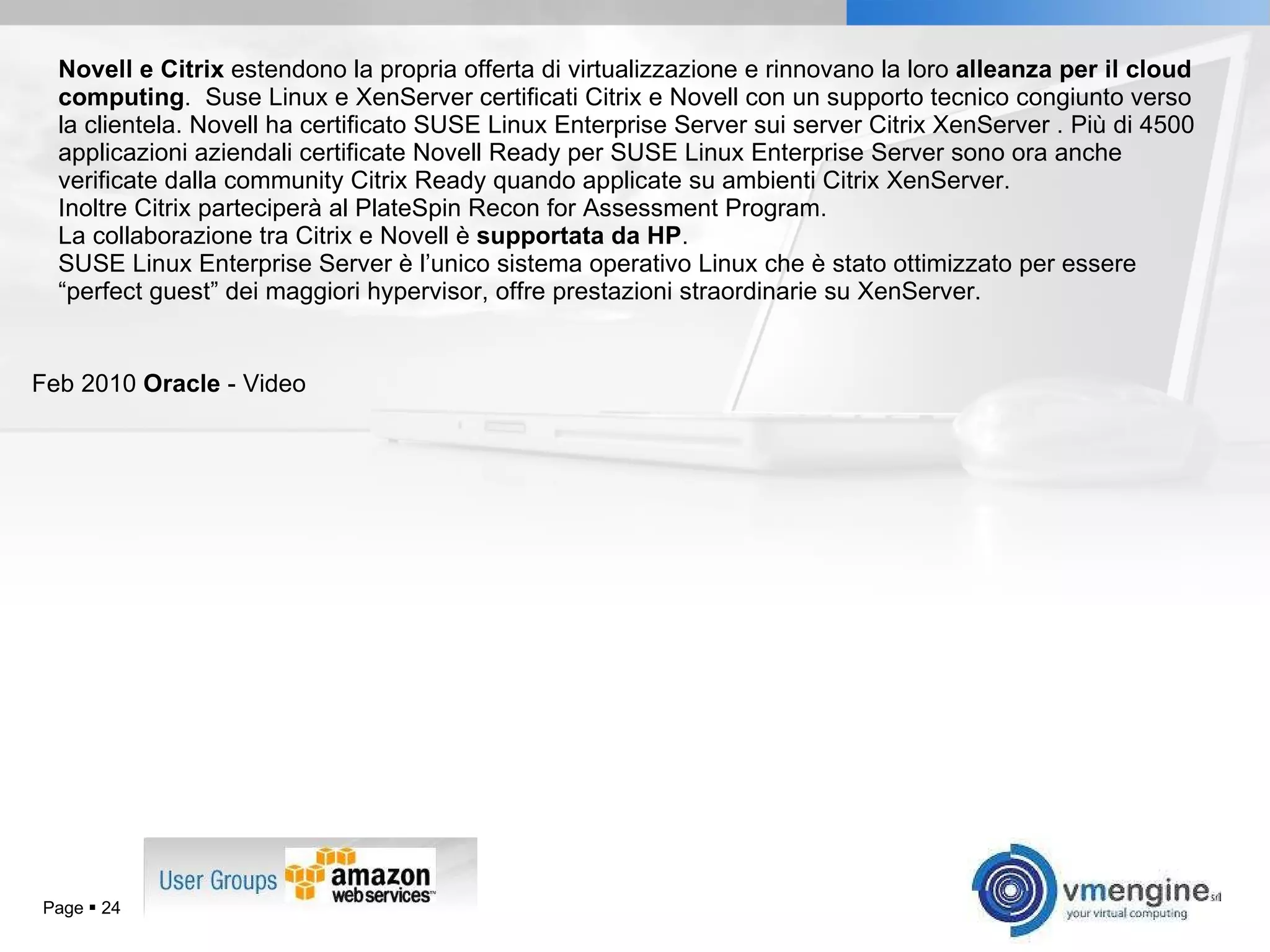 Novell e Citrix  estendono la propria offerta di virtualizzazione e rinnovano la loro  alleanza per il cloud computing .  Suse Linux e XenServer certificati Citrix e Novell con un supporto tecnico congiunto verso la clientela. Novell ha certificato SUSE Linux Enterprise Server sui server Citrix XenServer . Più di 4500 applicazioni aziendali certificate Novell Ready per SUSE Linux Enterprise Server sono ora anche verificate dalla community Citrix Ready quando applicate su ambienti Citrix XenServer.  Inoltre Citrix parteciperà al PlateSpin Recon for Assessment Program. La collaborazione tra Citrix e Novell è  supportata da HP .  SUSE Linux Enterprise Server è l’unico sistema operativo Linux che è stato ottimizzato per essere “perfect guest” dei maggiori hypervisor, offre prestazioni straordinarie su XenServer. Feb 2010  Oracle  - Video Page     
