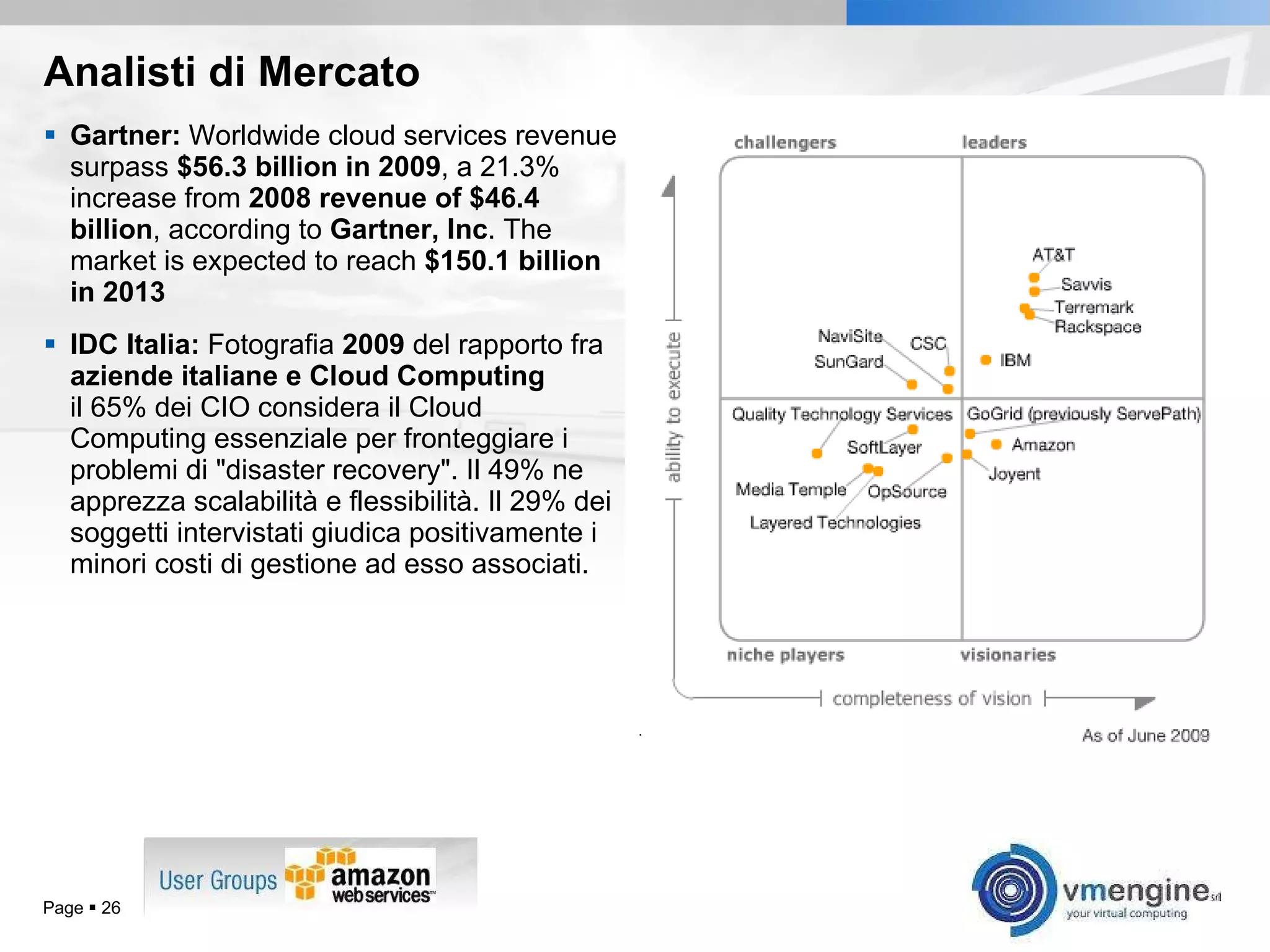 Analisti di Mercato Gartner:  Worldwide cloud services revenue surpass  $56.3 billion in 2009 , a 21.3% increase from  2008 revenue of $46.4 billion , according to  Gartner, Inc . The market is expected to reach  $150.1 billion in 2013 IDC Italia:  Fotografia  2009  del rapporto fra  aziende italiane e Cloud Computing il 65% dei CIO considera il Cloud Computing essenziale per fronteggiare i problemi di &quot;disaster recovery&quot;. Il 49% ne apprezza scalabilità e flessibilità. Il 29% dei soggetti intervistati giudica positivamente i minori costi di gestione ad esso associati. Page     