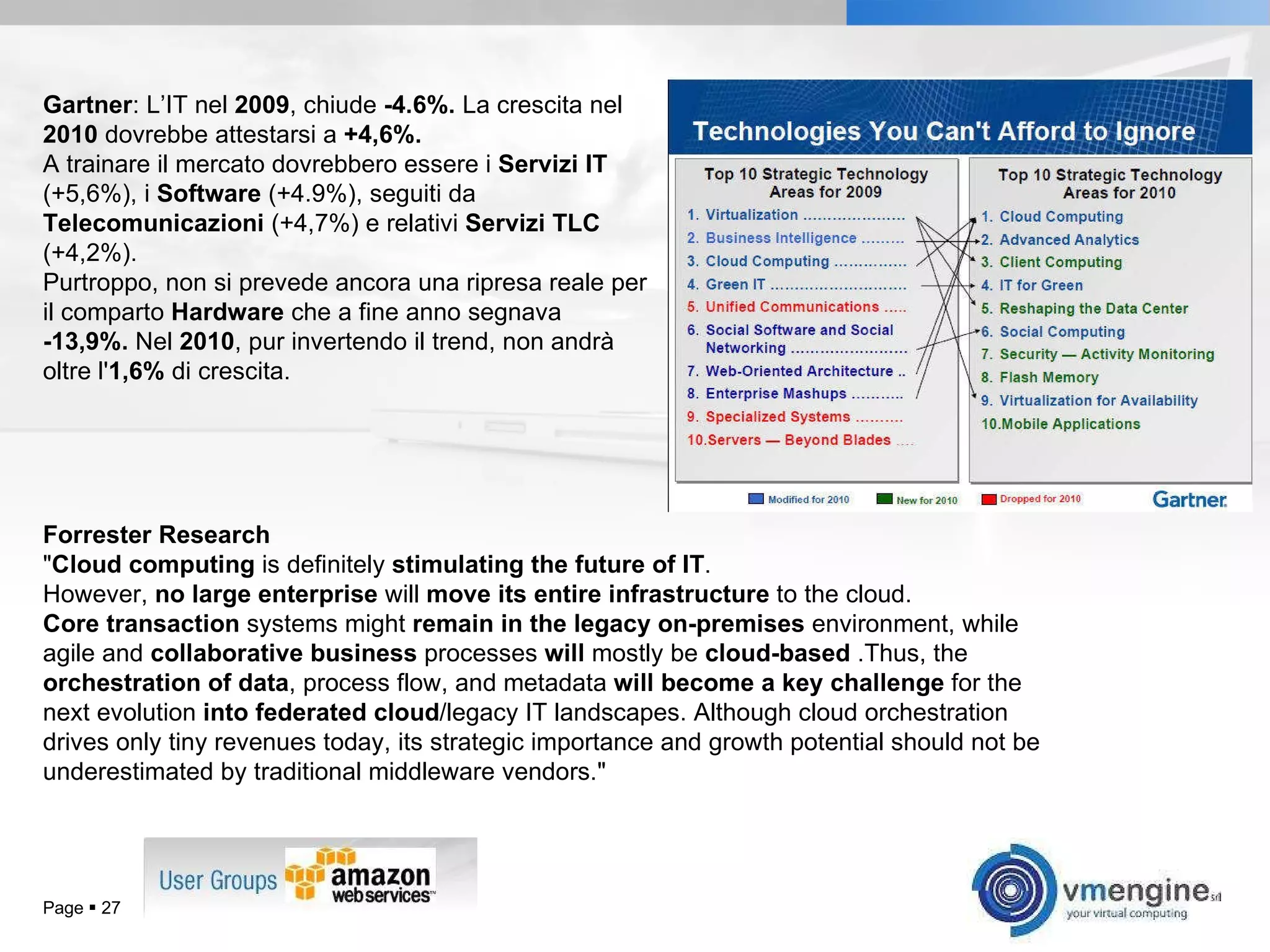 Page     Gartner : L’IT nel  2009 , chiude  -4.6%.  La crescita nel  2010  dovrebbe attestarsi a  +4,6%.  A trainare il mercato dovrebbero essere i  Servizi IT  (+5,6%), i  Software  (+4.9%), seguiti da  Telecomunicazioni  (+4,7%) e relativi  Servizi TLC  (+4,2%).  Purtroppo, non si prevede ancora una ripresa reale per il comparto  Hardware  che a fine anno segnava  -13,9%.  Nel  2010 , pur invertendo il trend, non andrà oltre l' 1,6%  di crescita.  Forrester Research &quot; Cloud computing  is definitely  stimulating the future of IT .  However,  no large enterprise  will  move its entire infrastructure  to the cloud.  Core transaction  systems might  remain in the legacy on-premises  environment, while agile and  collaborative business  processes  will  mostly be  cloud-based  .Thus, the  orchestration of data , process flow, and metadata  will become a key challenge  for the next evolution  into federated cloud /legacy IT landscapes. Although cloud orchestration drives only tiny revenues today, its strategic importance and growth potential should not be underestimated by traditional middleware vendors.&quot;  