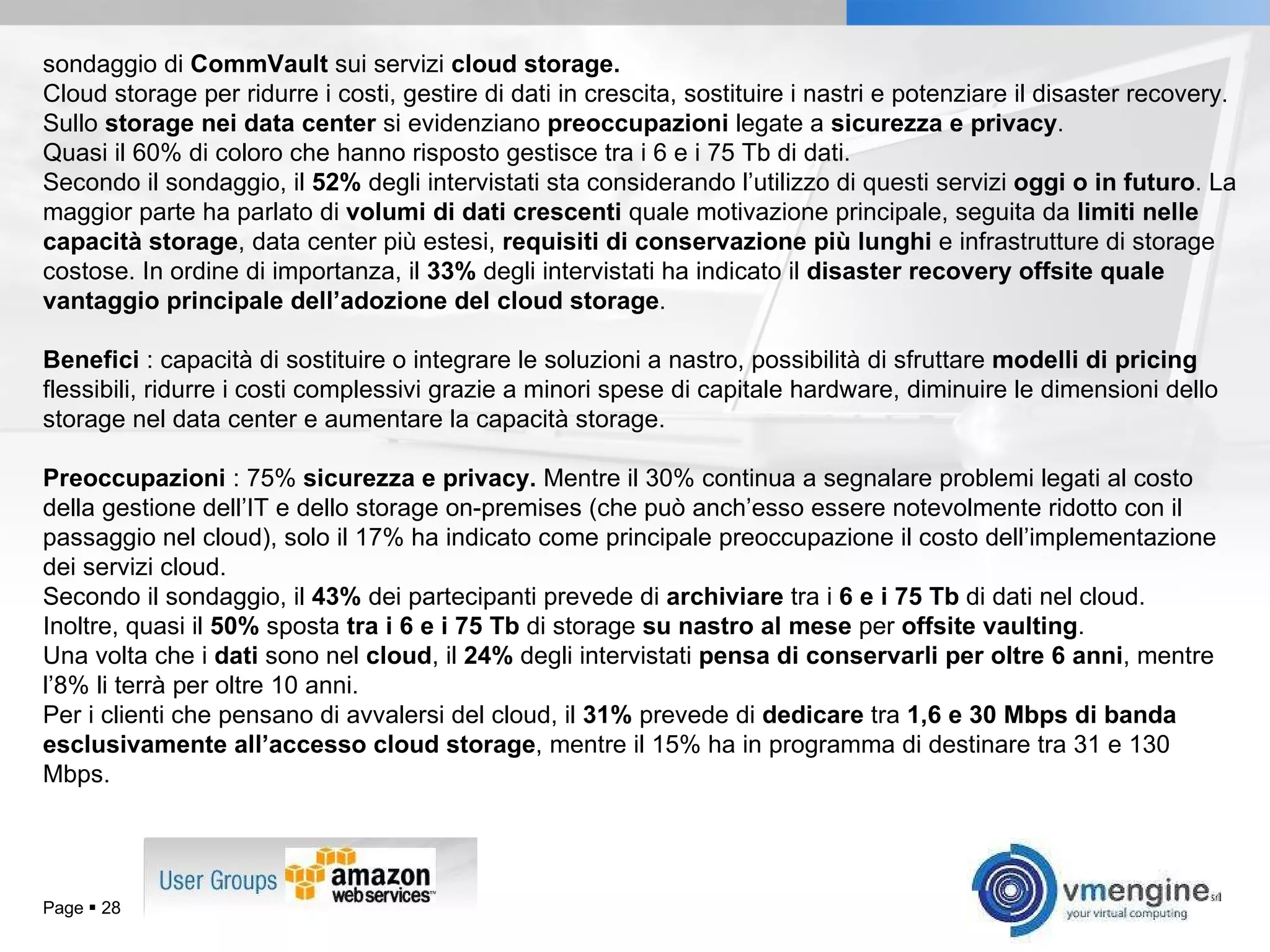 Page     sondaggio di  CommVault  sui servizi  cloud storage. Cloud storage per ridurre i costi, gestire di dati in crescita, sostituire i nastri e potenziare il disaster recovery. Sullo  storage nei data center  si evidenziano  preoccupazioni  legate a  sicurezza e privacy .  Quasi il 60% di coloro che hanno risposto gestisce tra i 6 e i 75 Tb di dati. Secondo il sondaggio, il  52%  degli intervistati sta considerando l’utilizzo di questi servizi  oggi o in futuro . La maggior parte ha parlato di  volumi di dati crescenti  quale motivazione principale, seguita da  limiti nelle capacità storage , data center più estesi,  requisiti di conservazione più lunghi  e infrastrutture di storage costose. In ordine di importanza, il  33%  degli intervistati ha indicato il  disaster recovery offsite quale vantaggio principale dell’adozione del cloud storage . Benefici  : capacità di sostituire o integrare le soluzioni a nastro, possibilità di sfruttare  modelli di pricing  flessibili, ridurre i costi complessivi grazie a minori spese di capitale hardware, diminuire le dimensioni dello storage nel data center e aumentare la capacità storage.  Preoccupazioni  : 75%  sicurezza e privacy.  Mentre il 30% continua a segnalare problemi legati al costo della gestione dell’IT e dello storage on-premises (che può anch’esso essere notevolmente ridotto con il passaggio nel cloud), solo il 17% ha indicato come principale preoccupazione il costo dell’implementazione dei servizi cloud. Secondo il sondaggio, il  43%  dei partecipanti prevede di  archiviare  tra i  6 e i 75 Tb  di dati nel cloud. Inoltre, quasi il  50%  sposta  tra i 6 e i 75 Tb  di storage  su nastro al mese  per  offsite vaulting .  Una volta che i  dati  sono nel  cloud , il  24%  degli intervistati  pensa di conservarli per oltre 6 anni , mentre l’8% li terrà per oltre 10 anni.  Per i clienti che pensano di avvalersi del cloud, il  31%  prevede di  dedicare  tra  1,6 e 30 Mbps di banda esclusivamente all’accesso cloud storage , mentre il 15% ha in programma di destinare tra 31 e 130 Mbps. 