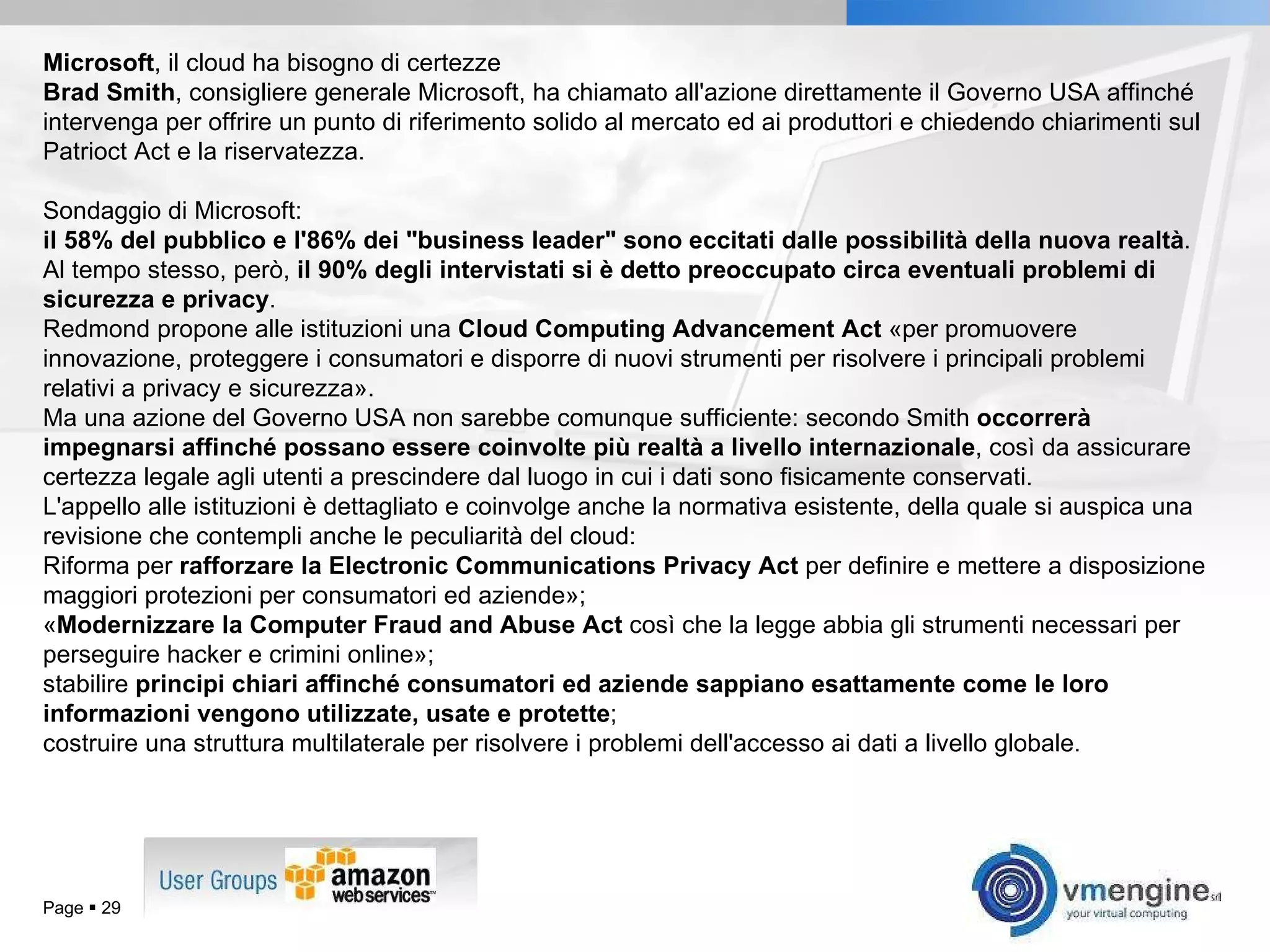 Page     Microsoft , il cloud ha bisogno di certezze Brad Smith , consigliere generale Microsoft, ha chiamato all'azione direttamente il Governo USA affinché intervenga per offrire un punto di riferimento solido al mercato ed ai produttori e chiedendo chiarimenti sul Patrioct Act e la riservatezza. Sondaggio di Microsoft:  il 58% del pubblico e l'86% dei &quot;business leader&quot; sono eccitati dalle possibilità della nuova realtà . Al tempo stesso, però,  il 90% degli intervistati si è detto preoccupato circa eventuali problemi di sicurezza e privacy .  Redmond propone alle istituzioni una  Cloud Computing Advancement Act  «per promuovere innovazione, proteggere i consumatori e disporre di nuovi strumenti per risolvere i principali problemi relativi a privacy e sicurezza».  Ma una azione del Governo USA non sarebbe comunque sufficiente: secondo Smith  occorrerà impegnarsi affinché possano essere coinvolte più realtà a livello internazionale , così da assicurare certezza legale agli utenti a prescindere dal luogo in cui i dati sono fisicamente conservati. L'appello alle istituzioni è dettagliato e coinvolge anche la normativa esistente, della quale si auspica una revisione che contempli anche le peculiarità del cloud: Riforma per  rafforzare la Electronic Communications Privacy Act  per definire e mettere a disposizione maggiori protezioni per consumatori ed aziende»; « Modernizzare la Computer Fraud and Abuse Act  così che la legge abbia gli strumenti necessari per perseguire hacker e crimini online»; stabilire  principi chiari affinché consumatori ed aziende sappiano esattamente come le loro informazioni vengono utilizzate, usate e protette ; costruire una struttura multilaterale per risolvere i problemi dell'accesso ai dati a livello globale. 
