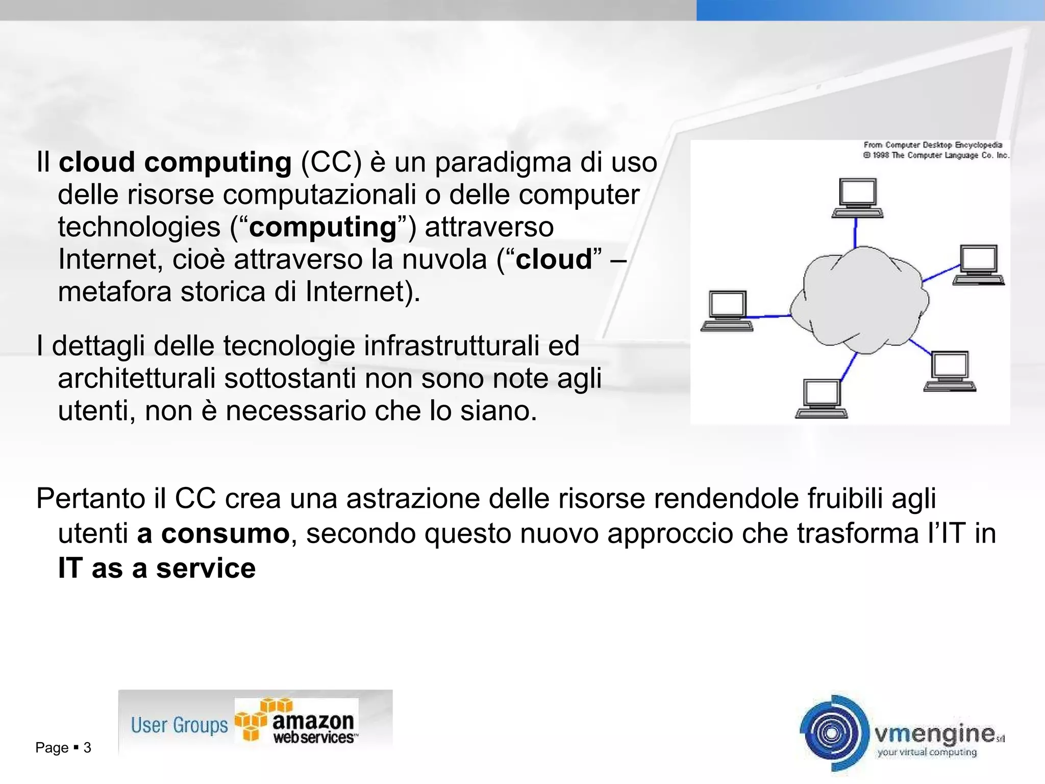 Il  cloud computing  (CC) è un paradigma di uso delle risorse computazionali o delle computer technologies (“ computing ”) attraverso Internet, cioè attraverso la nuvola (“ cloud ” – metafora storica di Internet). I dettagli delle tecnologie infrastrutturali ed architetturali sottostanti non sono note agli utenti, non è necessario che lo siano. Page     Pertanto il CC crea una astrazione delle risorse rendendole fruibili agli utenti  a consumo , secondo questo nuovo approccio che trasforma l’IT in  IT as a service 