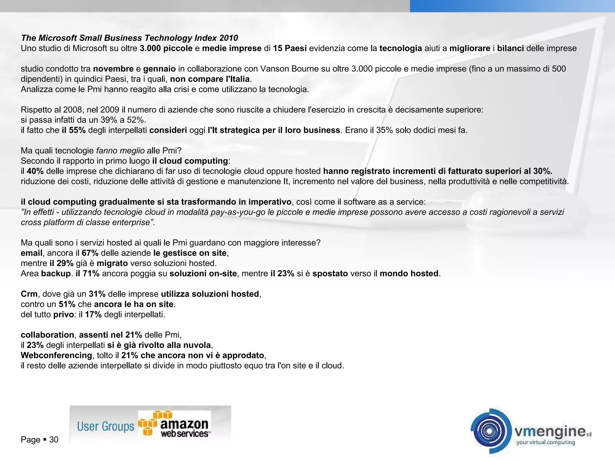 Page     The Microsoft Small Business Technology Index 2010 Uno studio di Microsoft su oltre  3.000 piccole  e  medie imprese  di  15 Paesi  evidenzia come la  tecnologia  aiuti a  migliorare  i  bilanci  delle imprese studio condotto tra  novembre  e  gennaio  in collaborazione con Vanson Bourne su oltre 3.000 piccole e medie imprese (fino a un massimo di 500 dipendenti) in quindici Paesi, tra i quali,  non compare l'Italia .  Analizza come le Pmi hanno reagito alla crisi e come utilizzano la tecnologia.  Rispetto al 2008, nel 2009 il numero di aziende che sono riuscite a chiudere l'esercizio in crescita è decisamente superiore:  si passa infatti da un 39% a 52%.  il fatto che  il 55%  degli interpellati  consideri  oggi  l'It strategica per il loro business . Erano il 35% solo dodici mesi fa.  Ma quali tecnologie  fanno meglio  alle Pmi?  Secondo il rapporto in primo luogo  il cloud computing :  il  40%  delle imprese che dichiarano di far uso di tecnologie cloud oppure hosted  hanno registrato incrementi di fatturato superiori al 30%.  riduzione dei costi, riduzione delle attività di gestione e manutenzione It, incremento nel valore del business, nella produttività e nelle competitività.  il cloud computing gradualmente si sta trasformando in imperativo , così come il software as a service:  ” In effetti - utilizzando tecnologie cloud in modalità pay-as-you-go le piccole e medie imprese possono avere accesso a costi ragionevoli a servizi cross platform di classe enterprise” .  Ma quali sono i servizi hosted ai quali le Pmi guardano con maggiore interesse?  email , ancora il  67%  delle aziende  le gestisce on site ,  mentre  il 29%  già è  migrato  verso soluzioni hosted.  Area  backup .  il 71%  ancora poggia su  soluzioni on-site , mentre  il 23%  si è  spostato  verso il  mondo hosted .  Crm , dove già un  31%  delle imprese  utilizza soluzioni hosted ,  contro un  51%  che  ancora le ha on site .  del tutto  privo : il  17%  degli interpellati.  collaboration ,  assenti nel 21%  delle Pmi,  il  23%  degli interpellati  si è già rivolto alla nuvola ,  Webconferencing , tolto il  21% che ancora non vi è approdato ,  il resto delle aziende interpellate si divide in modo piuttosto equo tra l'on site e il cloud. 