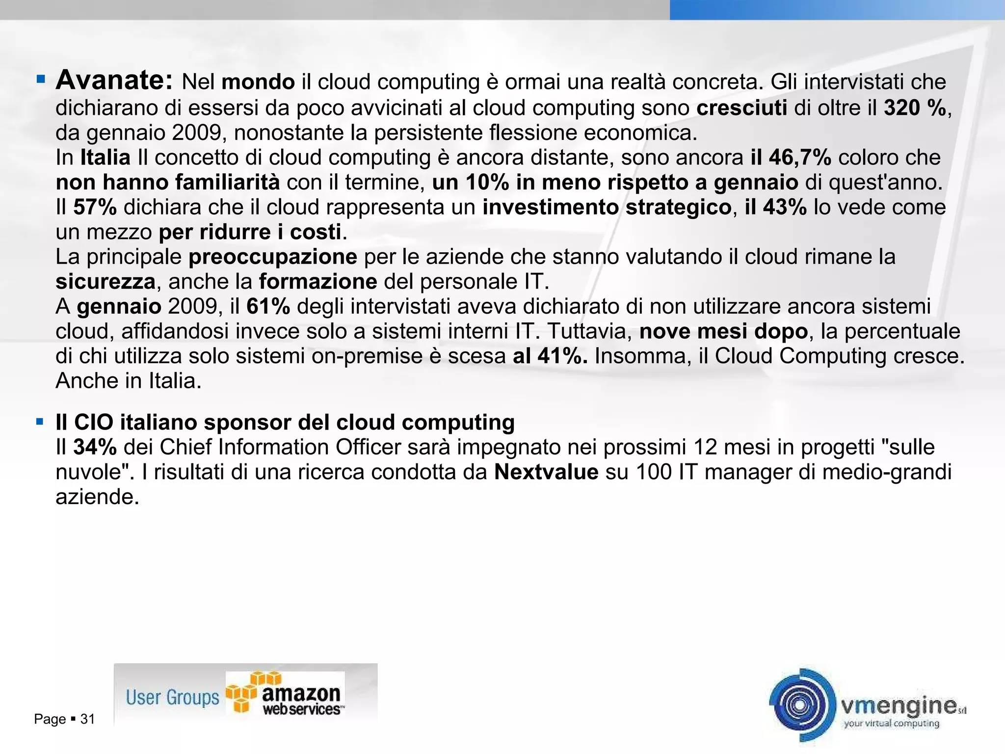 Avanate:  Nel  mondo  il cloud computing è ormai una realtà concreta. Gli intervistati che dichiarano di essersi da poco avvicinati al cloud computing sono  cresciuti  di oltre il  320 % , da gennaio 2009, nonostante la persistente flessione economica. In  Italia  Il concetto di cloud computing è ancora distante, sono ancora  il 46,7%  coloro che  non hanno familiarità  con il termine,  un 10% in meno rispetto a gennaio  di quest'anno.  Il  57%  dichiara che il cloud rappresenta un  investimento strategico ,  il 43%  lo vede come un mezzo  per ridurre i costi .  La principale  preoccupazione  per le aziende che stanno valutando il cloud rimane la  sicurezza , anche la  formazione  del personale IT. A  gennaio  2009, il  61%  degli intervistati aveva dichiarato di non utilizzare ancora sistemi cloud, affidandosi invece solo a sistemi interni IT. Tuttavia,  nove mesi dopo , la percentuale di chi utilizza solo sistemi on-premise è scesa  al 41%.  Insomma, il Cloud Computing cresce. Anche in Italia. Il CIO italiano sponsor del cloud computing Il  34%  dei Chief Information Officer sarà impegnato nei prossimi 12 mesi in progetti &quot;sulle nuvole&quot;. I risultati di una ricerca condotta da  Nextvalue  su 100 IT manager di medio-grandi aziende. Page     