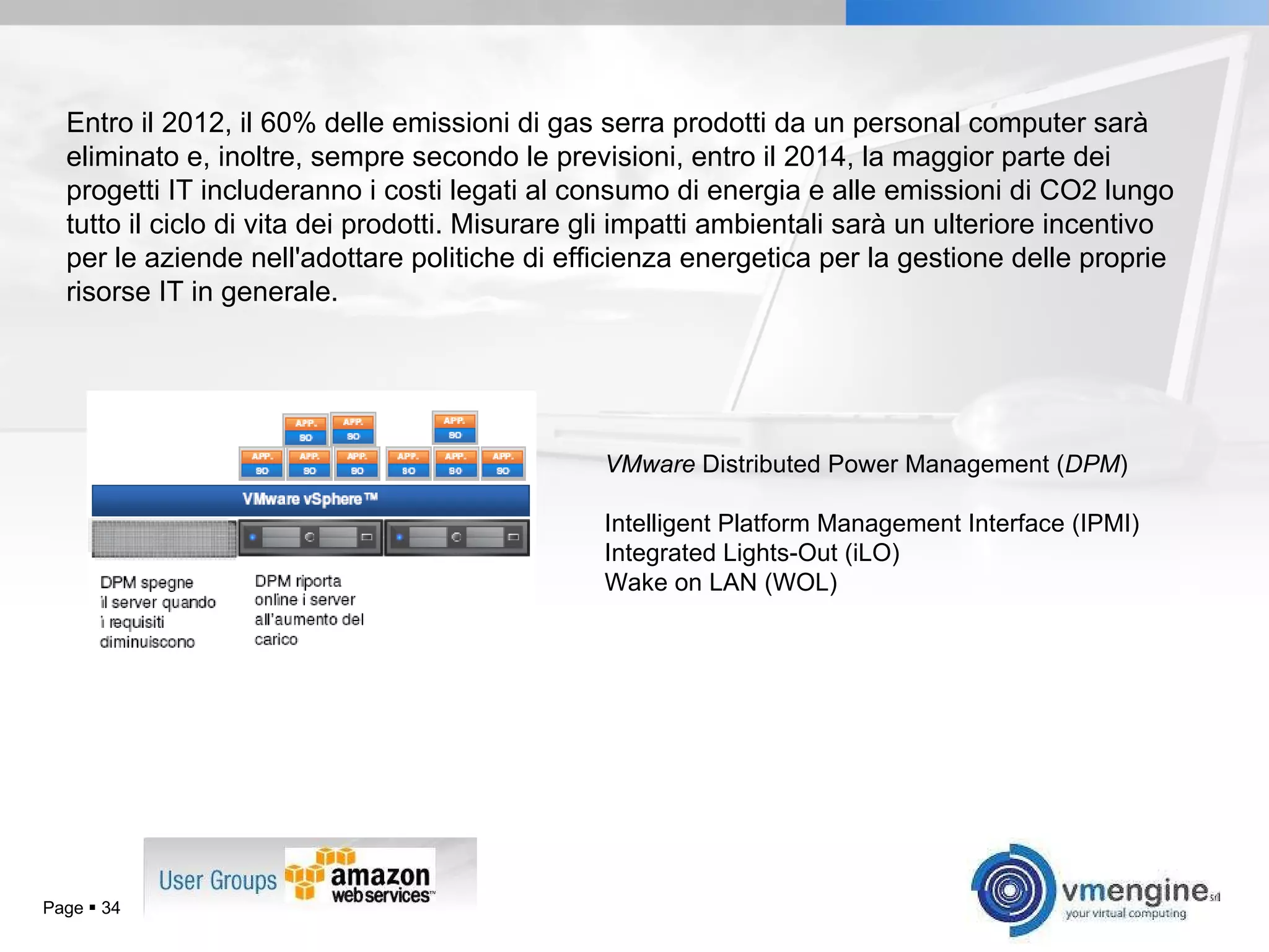 Page     Entro il 2012, il 60% delle emissioni di gas serra prodotti da un personal computer sarà eliminato e, inoltre, sempre secondo le previsioni, entro il 2014, la maggior parte dei progetti IT includeranno i costi legati al consumo di energia e alle emissioni di CO2 lungo tutto il ciclo di vita dei prodotti. Misurare gli impatti ambientali sarà un ulteriore incentivo per le aziende nell'adottare politiche di efficienza energetica per la gestione delle proprie risorse IT in generale. VMware  Distributed Power Management ( DPM ) Intelligent Platform Management Interface (IPMI) Integrated Lights-Out (iLO) Wake on LAN (WOL) 