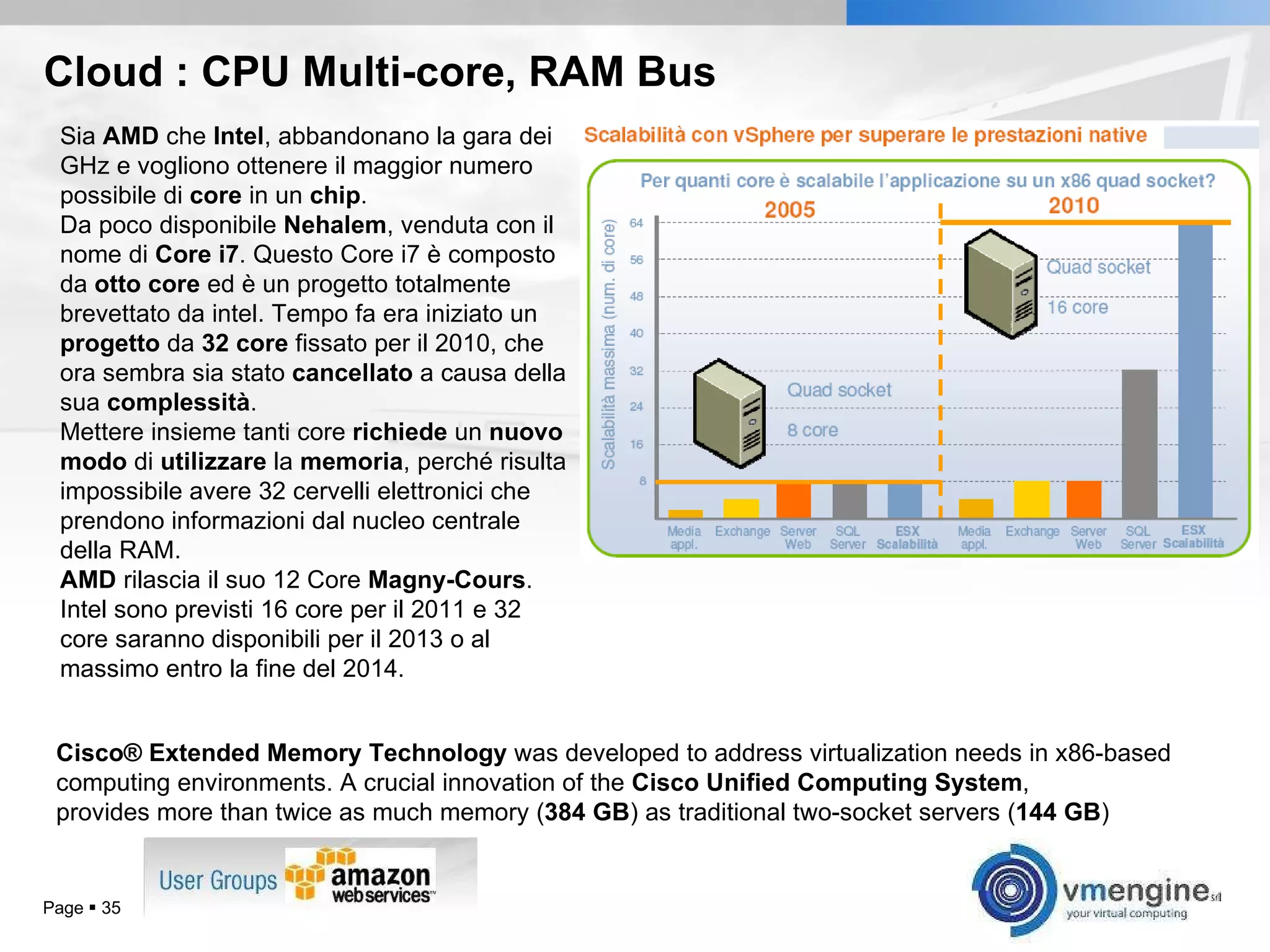 Cloud : CPU Multi-core, RAM Bus Page     Sia  AMD  che  Intel , abbandonano la gara dei GHz e vogliono ottenere il maggior numero possibile di  core  in un  chip . Da poco disponibile  Nehalem , venduta con il nome di  Core i7 . Questo Core i7 è composto da  otto   core  ed è un progetto totalmente brevettato da intel. Tempo fa era iniziato un  progetto  da  32   core  fissato per il 2010, che ora sembra sia stato  cancellato  a causa della sua  complessità . Mettere insieme tanti core  richiede  un  nuovo   modo  di  utilizzare  la  memoria , perché risulta impossibile avere 32 cervelli elettronici che prendono informazioni dal nucleo centrale della RAM.  AMD  rilascia il suo 12 Core  Magny-Cours . Intel sono previsti 16 core per il 2011 e 32 core saranno disponibili per il 2013 o al massimo entro la fine del 2014. Cisco® Extended Memory Technology  was developed to address virtualization needs in x86-based computing environments. A crucial innovation of the  Cisco Unified Computing System ,  provides more than twice as much memory ( 384 GB ) as traditional two-socket servers ( 144 GB ) 