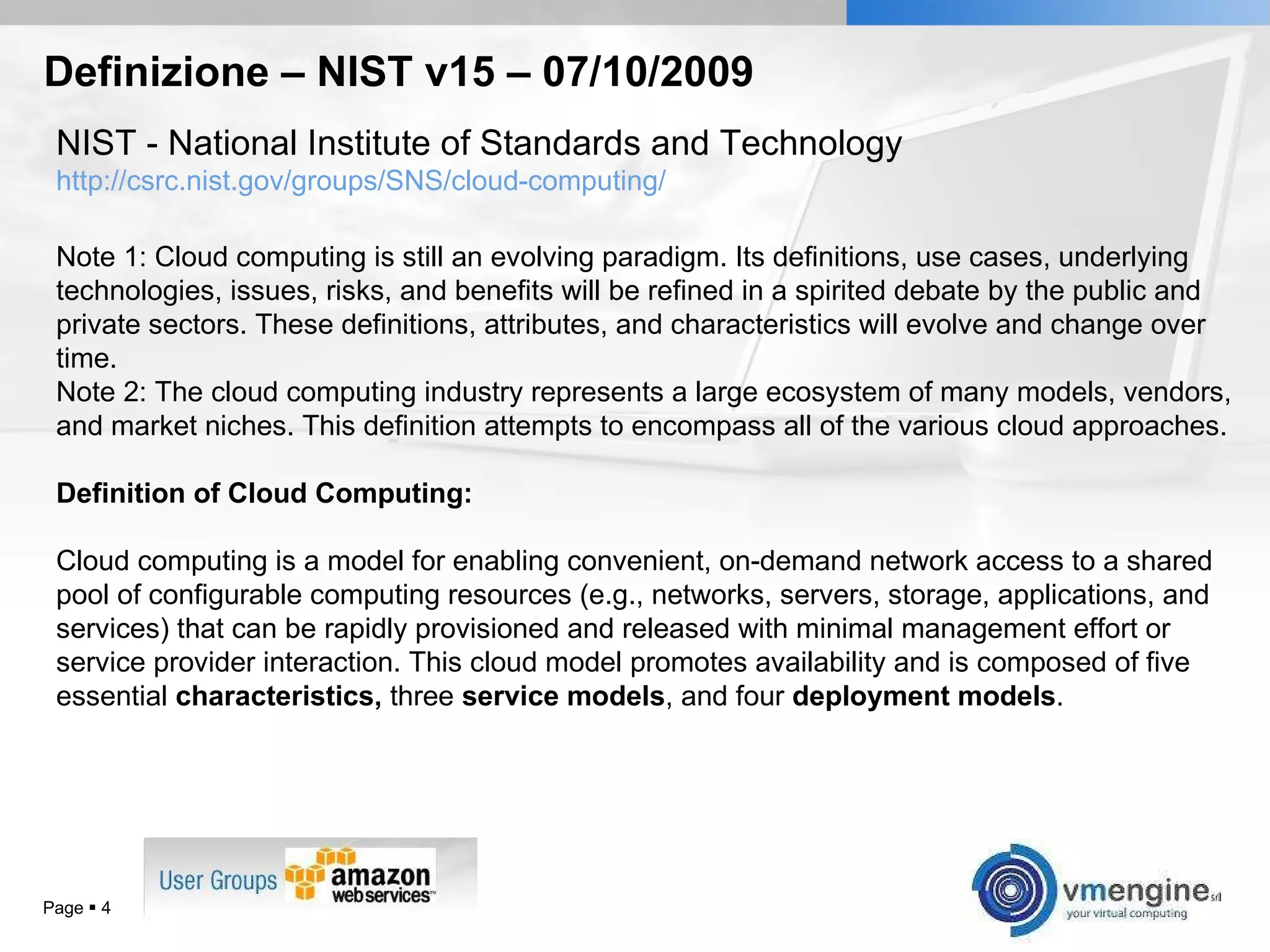 Definizione – NIST v15 – 07/10/2009 Page     NIST -  National Institute of Standards and Technology http://csrc.nist.gov/groups/SNS/cloud-computing/ Note 1: Cloud computing is still an evolving paradigm. Its definitions, use cases, underlying technologies, issues, risks, and benefits will be refined in a spirited debate by the public and private sectors. These definitions, attributes, and characteristics will evolve and change over time.  Note 2: The cloud computing industry represents a large ecosystem of many models, vendors, and market niches. This definition attempts to encompass all of the various cloud approaches. Definition of Cloud Computing:   Cloud computing is a model for enabling convenient, on-demand network access to a shared pool of configurable computing resources (e.g., networks, servers, storage, applications, and services) that can be rapidly provisioned and released with minimal management effort or service provider interaction. This cloud model promotes availability and is composed of five essential  characteristics,  three  service models , and four  deployment models . 