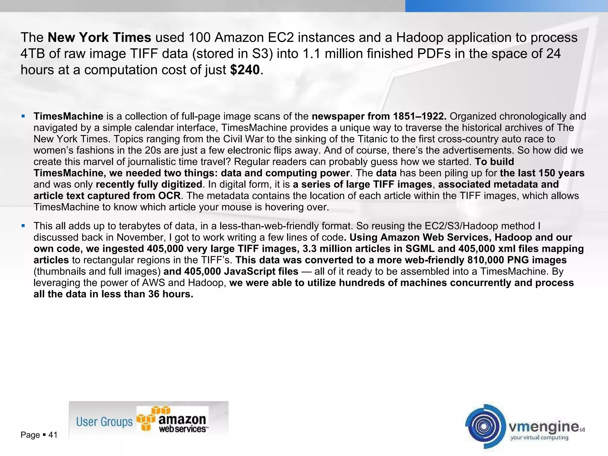 TimesMachine  is a collection of full-page image scans of the  newspaper from 1851–1922.  Organized chronologically and navigated by a simple calendar interface, TimesMachine provides a unique way to traverse the historical archives of The New York Times. Topics ranging from the Civil War to the sinking of the Titanic to the first cross-country auto race to women’s fashions in the 20s are just a few electronic flips away. And of course, there’s the advertisements. So how did we create this marvel of journalistic time travel? Regular readers can probably guess how we started.  To build TimesMachine, we needed two things: data and computing power . The  data  has been piling up for  the last 150 years  and was only  recently fully digitized . In digital form, it is  a series of large TIFF images ,  associated metadata and article text captured from OCR . The metadata contains the location of each article within the TIFF images, which allows TimesMachine to know which article your mouse is hovering over. This all adds up to terabytes of data, in a less-than-web-friendly format. So reusing the EC2/S3/Hadoop method I discussed back in November, I got to work writing a few lines of code . Using Amazon Web Services, Hadoop and our own code, we ingested 405,000 very large TIFF images, 3.3 million articles in SGML and 405,000 xml files mapping articles  to rectangular regions in the TIFF’s.  This data was converted to a more web-friendly 810,000 PNG images  (thumbnails and full images)  and 405,000 JavaScript files  — all of it ready to be assembled into a TimesMachine. By leveraging the power of AWS and Hadoop,  we were able to utilize hundreds of machines concurrently and process all the data in less than 36 hours.   Page     The  New York Times  used 100 Amazon EC2 instances and a Hadoop application to process 4TB of raw image TIFF data (stored in S3) into 1.1 million finished PDFs in the space of 24 hours at a computation cost of just  $240 . 