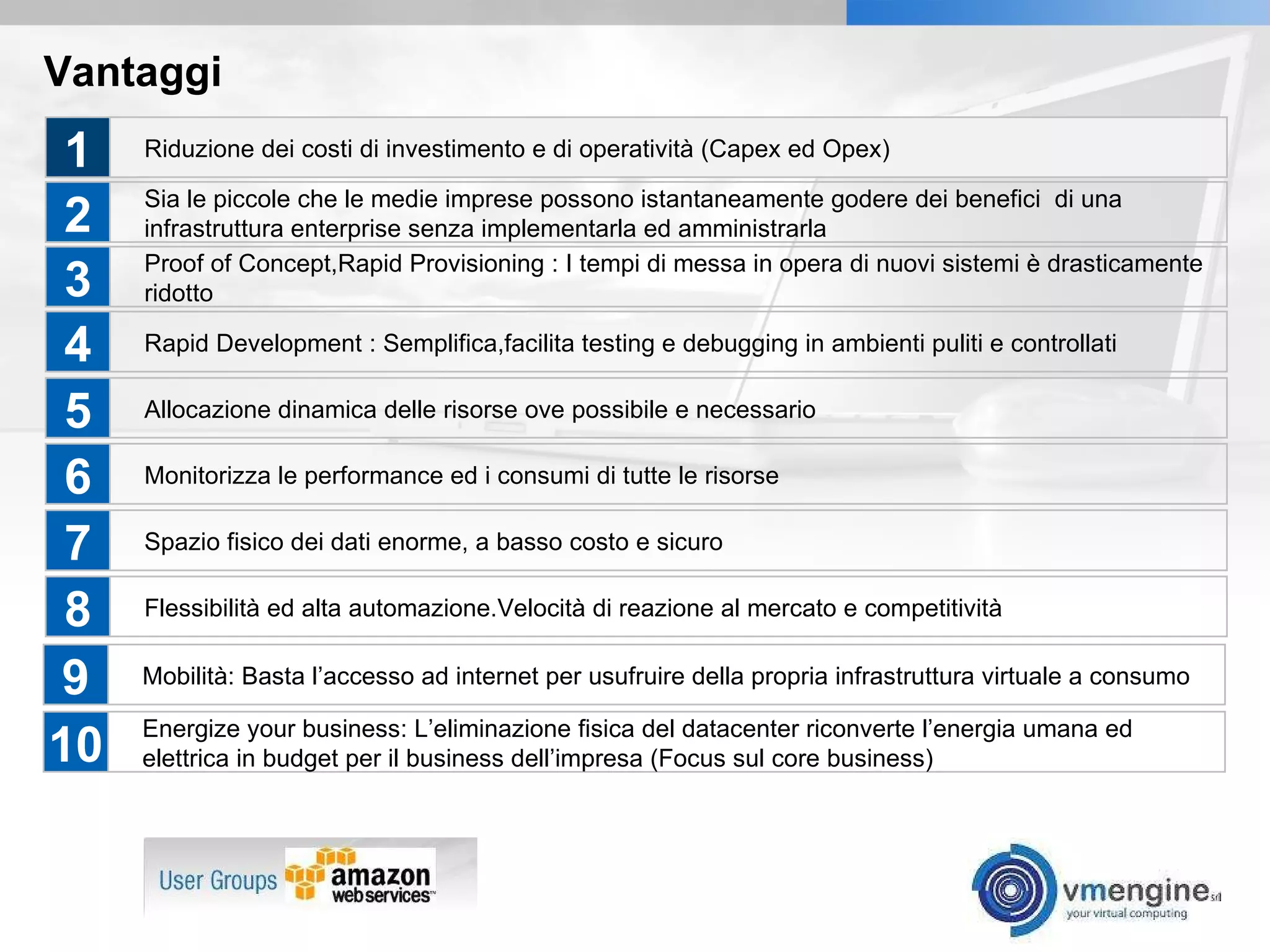 Vantaggi Riduzione dei costi di investimento e di operatività (Capex ed Opex) Sia le piccole che le medie imprese possono istantaneamente godere dei benefici  di una infrastruttura enterprise senza implementarla ed amministrarla Proof of Concept,Rapid Provisioning : I tempi di messa in opera di nuovi sistemi è drasticamente ridotto Rapid Development : Semplifica,facilita testing e debugging in ambienti puliti e controllati Allocazione dinamica delle risorse ove possibile e necessario 1 2 3 4 5 Monitorizza le performance ed i consumi di tutte le risorse Spazio fisico dei dati enorme, a basso costo e sicuro Flessibilità ed alta automazione.Velocità di reazione al mercato e competitività 6 7 8 Mobilità: Basta l’accesso ad internet per usufruire della propria infrastruttura virtuale a consumo 9 Energize your business: L’eliminazione fisica del datacenter riconverte l’energia umana ed elettrica in budget per il business dell’impresa (Focus sul core business) 10 