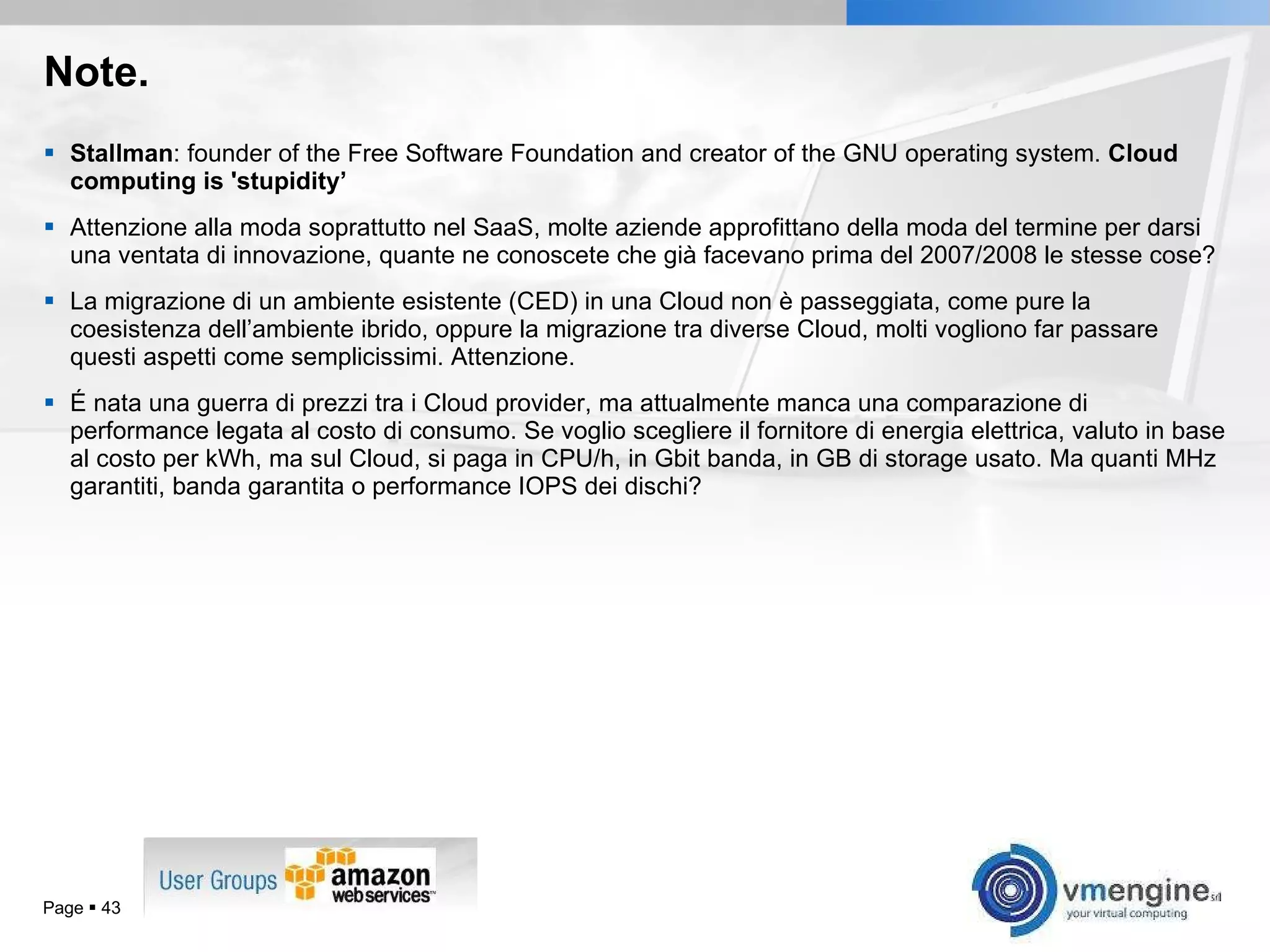 Note. Stallman : founder of the Free Software Foundation and creator of the GNU operating system.  Cloud computing is 'stupidity’ Attenzione alla moda soprattutto nel SaaS, molte aziende approfittano della moda del termine per darsi una ventata di innovazione, quante ne conoscete che già facevano prima del 2007/2008 le stesse cose? La migrazione di un ambiente esistente (CED) in una Cloud non è passeggiata, come pure la coesistenza dell’ambiente ibrido, oppure la migrazione tra diverse Cloud, molti vogliono far passare questi aspetti come semplicissimi. Attenzione. É nata una guerra di prezzi tra i Cloud provider, ma attualmente manca una comparazione di performance legata al costo di consumo. Se voglio scegliere il fornitore di energia elettrica, valuto in base al costo per kWh, ma sul Cloud, si paga in CPU/h, in Gbit banda, in GB di storage usato. Ma quanti MHz garantiti, banda garantita o performance IOPS dei dischi? Page     