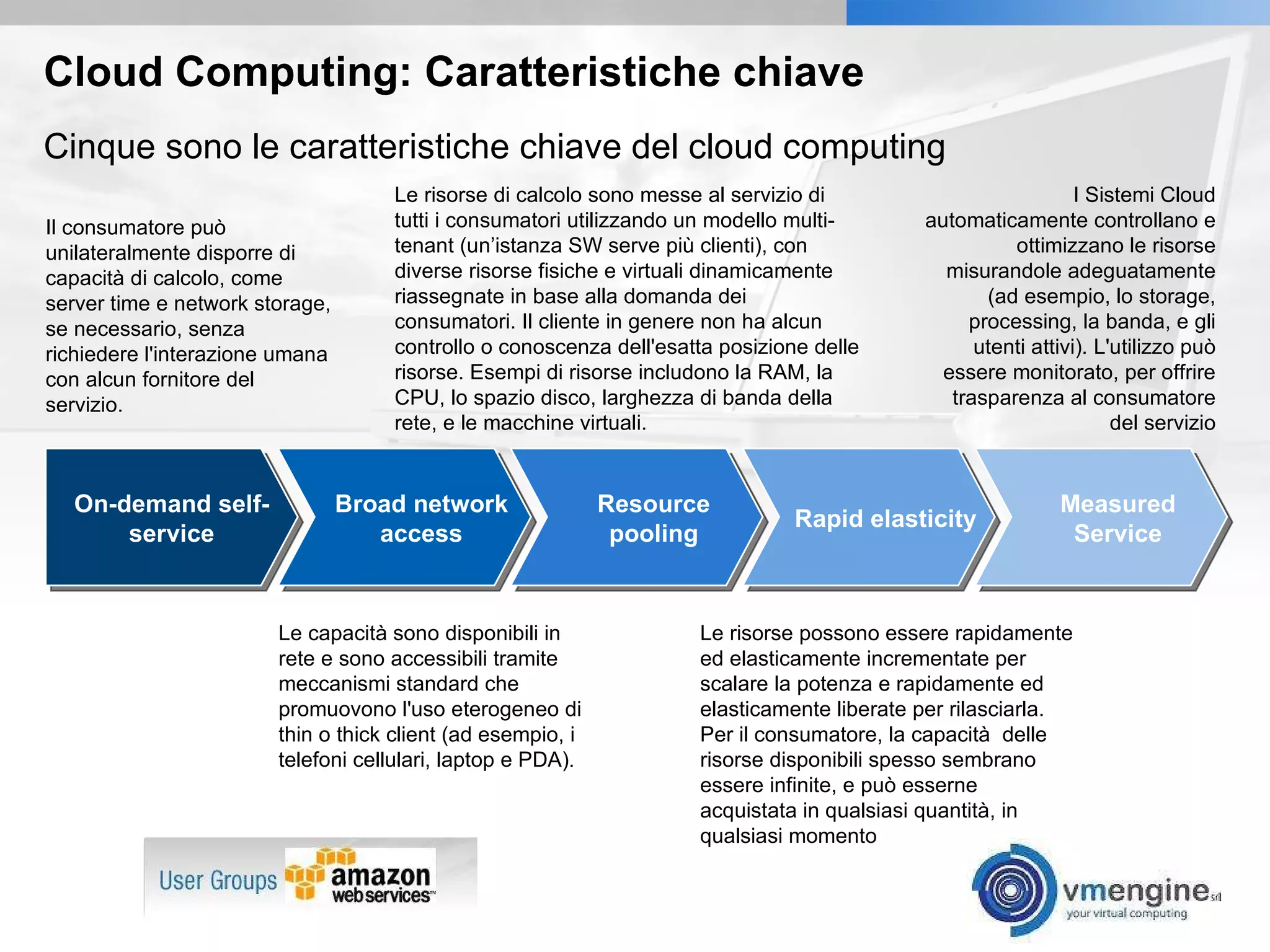 Cloud Computing: Caratteristiche chiave Il consumatore può unilateralmente disporre di capacità di calcolo, come server time e network storage, se necessario, senza richiedere l'interazione umana con alcun fornitore del servizio. Cinque sono le caratteristiche chiave del cloud computing Le risorse di calcolo sono messe al servizio di tutti i consumatori utilizzando un modello multi-tenant (un’istanza SW serve più clienti), con diverse risorse fisiche e virtuali dinamicamente riassegnate in base alla domanda dei consumatori. Il cliente in genere non ha alcun controllo o conoscenza dell'esatta posizione delle risorse. Esempi di risorse includono la RAM, la CPU, lo spazio disco, larghezza di banda della rete, e le macchine virtuali. I Sistemi Cloud automaticamente controllano e ottimizzano le risorse misurandole adeguatamente (ad esempio, lo storage, processing, la banda, e gli utenti attivi). L'utilizzo può essere monitorato, per offrire trasparenza al consumatore del servizio Le capacità sono disponibili in rete e sono accessibili tramite meccanismi standard che promuovono l'uso eterogeneo di thin o thick client (ad esempio, i telefoni cellulari, laptop e PDA). Le risorse possono essere rapidamente ed elasticamente incrementate per scalare la potenza e rapidamente ed elasticamente liberate per rilasciarla. Per il consumatore, la capacità  delle risorse disponibili spesso sembrano essere infinite, e può esserne acquistata in qualsiasi quantità, in qualsiasi momento On-demand self-service Broad network access Resource pooling Rapid elasticity Measured Service 