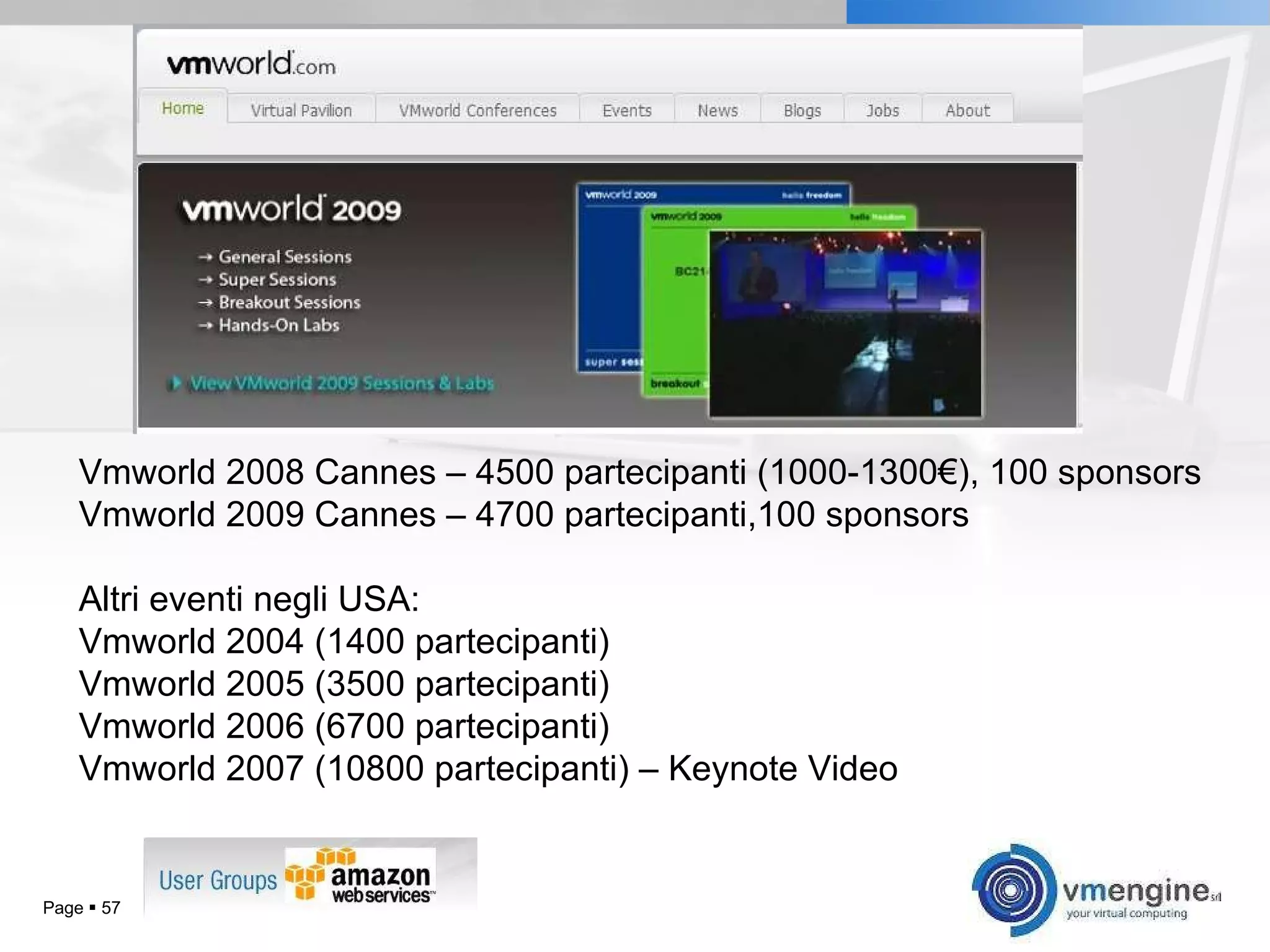 Page     Vmworld 2008 Cannes – 4500 partecipanti (1000-1300€), 100 sponsors Vmworld 2009 Cannes – 4700 partecipanti,100 sponsors Altri eventi negli USA: Vmworld 2004 (1400 partecipanti) Vmworld 2005 (3500 partecipanti) Vmworld 2006 (6700 partecipanti) Vmworld 2007 (10800 partecipanti) – Keynote Video 