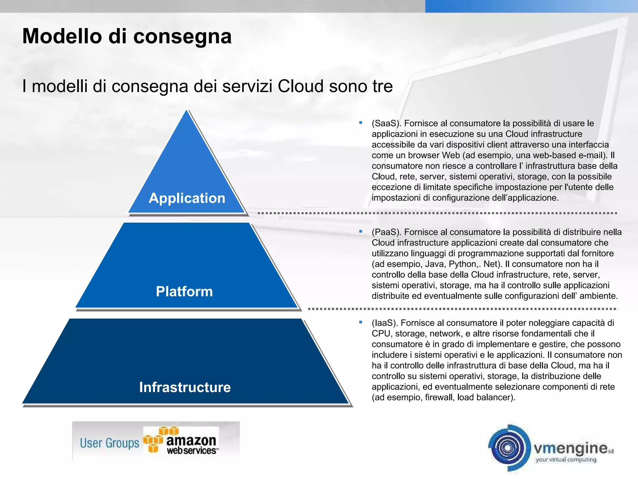 Modello di consegna (SaaS). Fornisce al consumatore la possibilità di usare le applicazioni in esecuzione su una Cloud infrastructure accessibile da vari dispositivi client attraverso una interfaccia come un browser Web (ad esempio, una web-based e-mail). Il consumatore non riesce a controllare l’ infrastruttura base della Cloud, rete, server, sistemi operativi, storage, con la possibile eccezione di limitate specifiche impostazione per l'utente delle impostazioni di configurazione dell’applicazione. I modelli di consegna dei servizi Cloud sono tre Application Platform (PaaS). Fornisce al consumatore la possibilità di distribuire nella Cloud infrastructure applicazioni create dal consumatore che utilizzano linguaggi di programmazione supportati dal fornitore (ad esempio, Java, Python,. Net). Il consumatore non ha il controllo della base della Cloud infrastructure, rete, server, sistemi operativi, storage, ma ha il controllo sulle applicazioni distribuite ed eventualmente sulle configurazioni dell’ ambiente. (IaaS). Fornisce al consumatore il poter noleggiare capacità di CPU, storage, network, e altre risorse fondamentali che il consumatore è in grado di implementare e gestire, che possono includere i sistemi operativi e le applicazioni. Il consumatore non ha il controllo delle infrastruttura di base della Cloud, ma ha il controllo su sistemi operativi, storage, la distribuzione delle applicazioni, ed eventualmente selezionare componenti di rete (ad esempio, firewall, load balancer). Infrastructure 