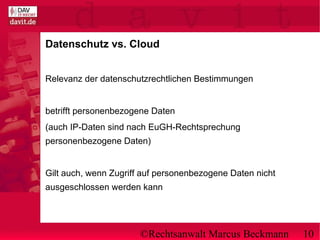 ©Rechtsanwalt Marcus Beckmann 10
Datenschutz vs. Cloud
Relevanz der datenschutzrechtlichen Bestimmungen
betrifft personenbezogene Daten
(auch IP-Daten sind nach EuGH-Rechtsprechung
personenbezogene Daten)
Gilt auch, wenn Zugriff auf personenbezogene Daten nicht
ausgeschlossen werden kann
 