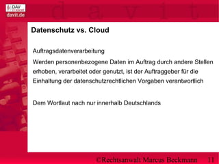 ©Rechtsanwalt Marcus Beckmann 11
Datenschutz vs. Cloud
Auftragsdatenverarbeitung
Werden personenbezogene Daten im Auftrag durch andere Stellen
erhoben, verarbeitet oder genutzt, ist der Auftraggeber für die
Einhaltung der datenschutzrechtlichen Vorgaben verantwortlich
Dem Wortlaut nach nur innerhalb Deutschlands
 