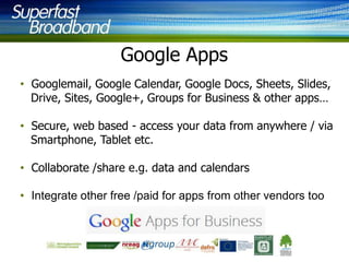 Google Apps
• Googlemail, Google Calendar, Google Docs, Sheets, Slides,
Drive, Sites, Google+, Groups for Business & other apps…
• Secure, web based - access your data from anywhere / via
Smartphone, Tablet etc.
• Collaborate /share e.g. data and calendars
• Integrate other free /paid for apps from other vendors too

 