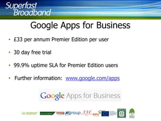 Google Apps for Business
• £33 per annum Premier Edition per user
• 30 day free trial

• 99.9% uptime SLA for Premier Edition users
• Further information: www.google.com/apps

 