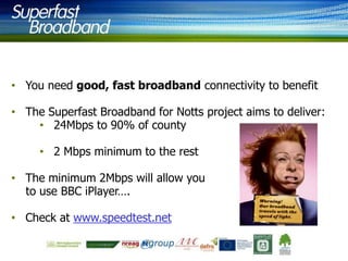 • You need good, fast broadband connectivity to benefit
• The Superfast Broadband for Notts project aims to deliver:
• 24Mbps to 90% of county
• 2 Mbps minimum to the rest
• The minimum 2Mbps will allow you
to use BBC iPlayer….
• Check at www.speedtest.net

 