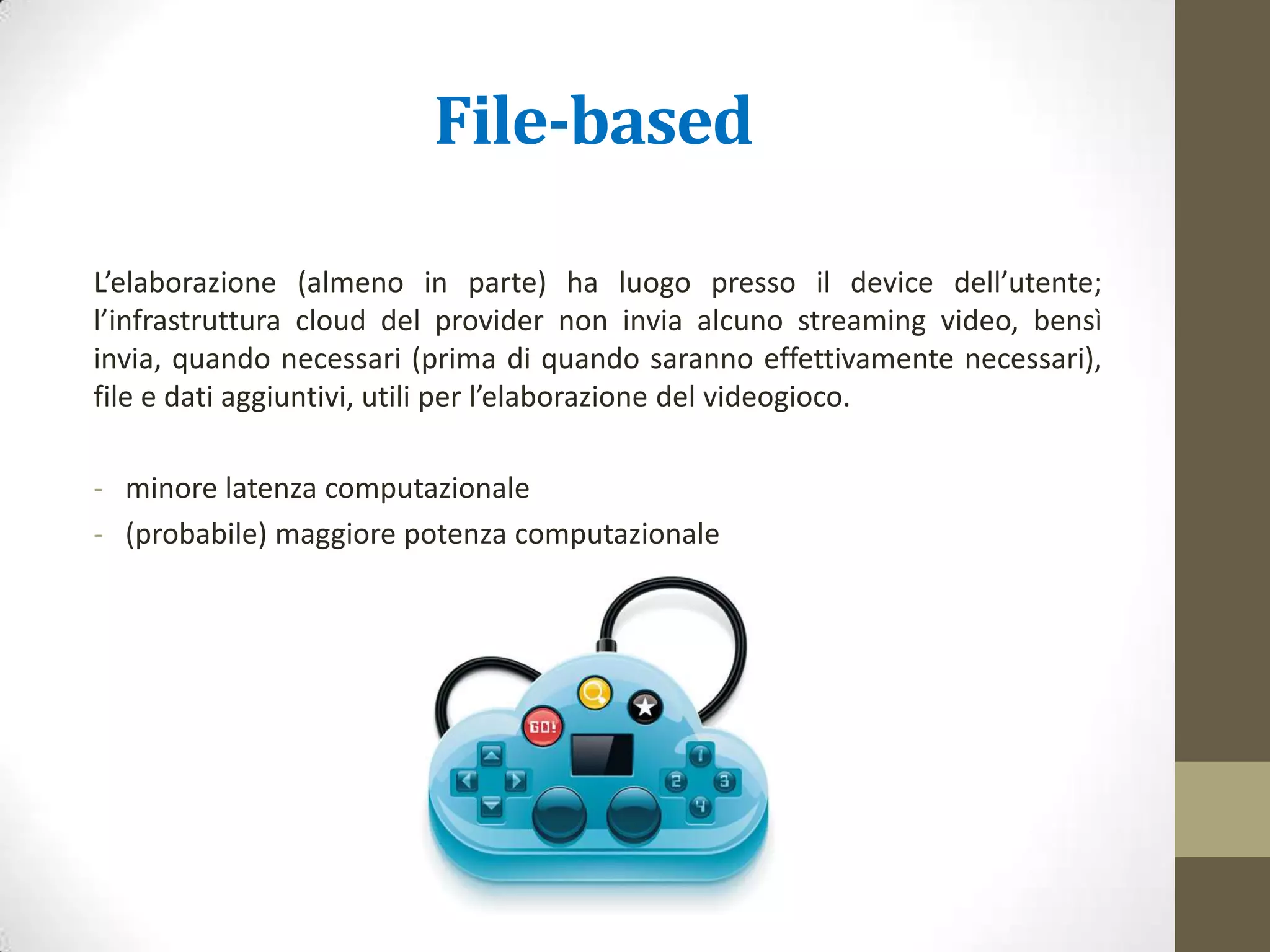File-based CG
L’elaborazione (almeno in parte) ha luogo presso il device dell’utente;
l’infrastruttura cloud del provider non invia alcuno streaming video, bensì
invia, quando necessari (prima di quando saranno effettivamente necessari),
file e dati aggiuntivi, utili per l’elaborazione del videogioco (es. XBOX One).
- minore latenza di rete
- (probabile) maggiore potenza computazionale
 
