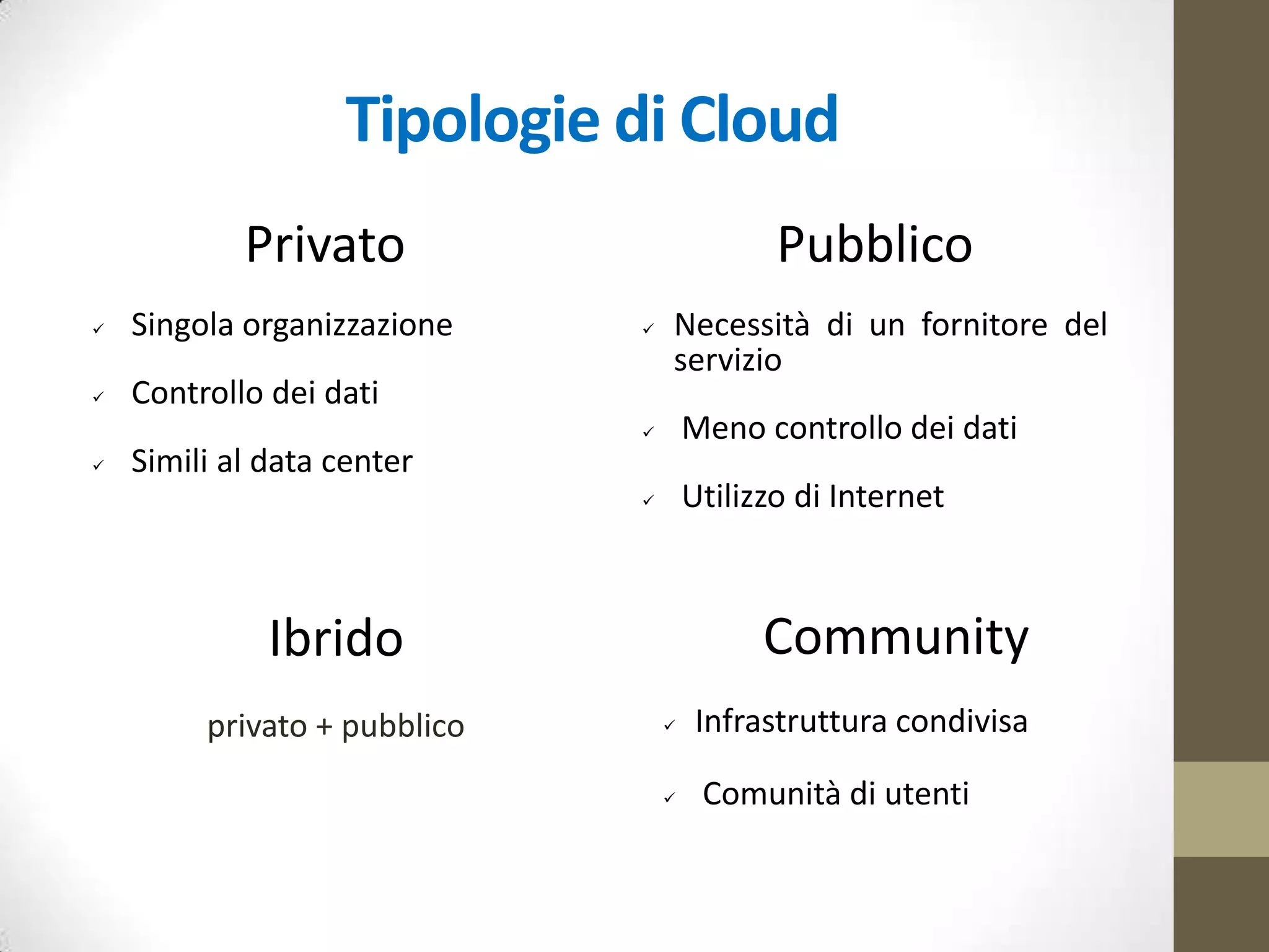 Modelli servizi Cloud Computing
IaaS
(Infrastructure as a Service)
accesso on-demand e come servizio
a risorse infrastrutturali virtualizzate
[Amazon EC2]
PaaS
(Platform as a Service)
accesso come servizio ad un
insieme applicativo e ad un
ambiente di sviluppo completo
[AppEngine Google, Windows
Azure Microsoft];
SaaS
(Software as a Service)
accesso on-demand ad applicazioni
erogate sotto forma di servizio
[Google Docs, Office 365]
 