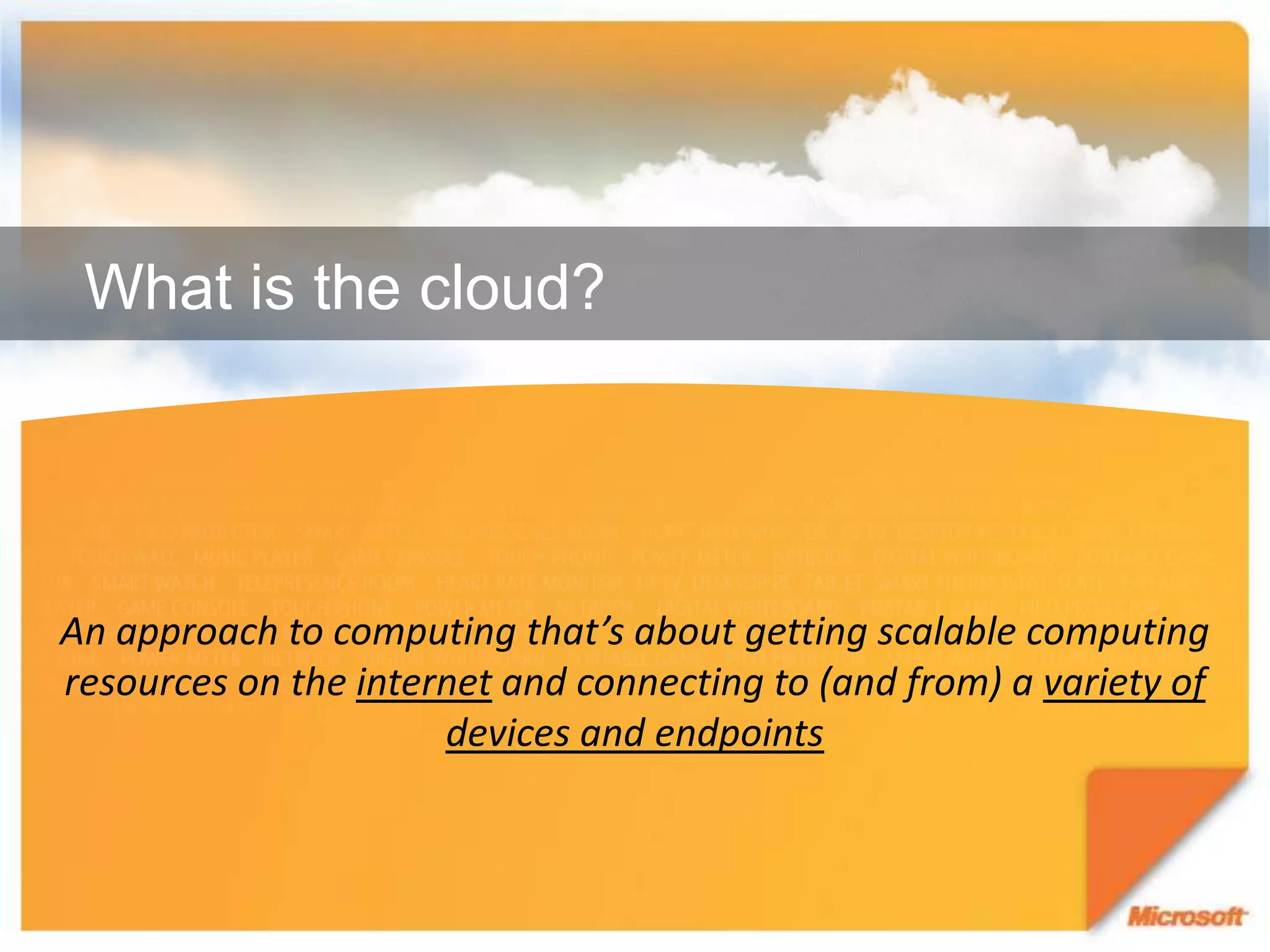 What is the cloud?An approach to computing that’s about getting scalable computing resources on the internet and connecting to (and from) a variety of devices and endpoints
