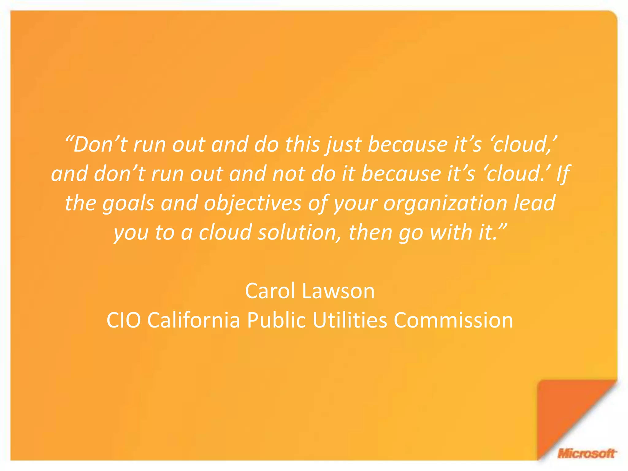 “Don’t run out and do this just because it’s ‘cloud,’ and don’t run out and not do it because it’s ‘cloud.’ If the goals and objectives of your organization lead you to a cloud solution, then go with it.”Carol LawsonCIO California Public Utilities Commission