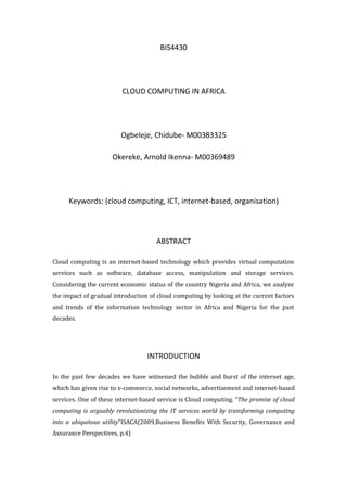 BIS4430




                         CLOUD COMPUTING IN AFRICA




                        Ogbeleje, Chidube- M00383325

                     Okereke, Arnold Ikenna- M00369489




     Keywords: (cloud computing, ICT, internet-based, organisation)



                                     ABSTRACT

Cloud computing is an internet-based technology which provides virtual computation
services such as software, database access, manipulation and storage services.
Considering the current economic status of the country Nigeria and Africa, we analyze
the impact of gradual introduction of cloud computing by looking at the current factors
and trends of the information technology sector in Africa and Nigeria for the past
decades.




                                  INTRODUCTION

In the past few decades we have witnessed the bubble and burst of the internet age,
which has given rise to e-commerce, social networks, advertisement and internet-based
services. One of these internet-based service is Cloud computing. “The promise of cloud
computing is arguably revolutionizing the IT services world by transforming computing
into a ubiquitous utility”ISACA(2009,Business Benefits With Security, Governance and
Assurance Perspectives, p.4)
 