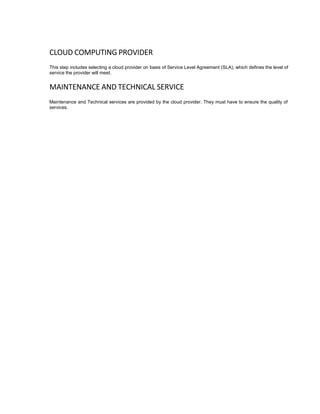 CLOUD COMPUTING PROVIDER
This step includes selecting a cloud provider on basis of Service Level Agreement (SLA), which defines the level of
service the provider will meet.
MAINTENANCE AND TECHNICAL SERVICE
Maintenance and Technical services are provided by the cloud provider. They must have to ensure the quality of
services.
 