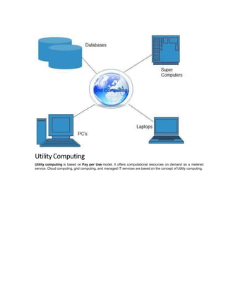 Utility Computing
Utility computing is based on Pay per Use model. It offers computational resources on demand as a metered
service. Cloud computing, grid computing, and managed IT services are based on the concept of Utility computing.
 