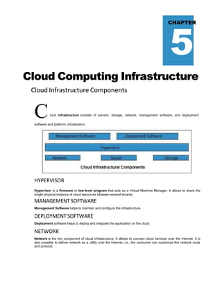 5
CHAPTER
Cloud Computing Infrastructure
Cloud Infrastructure Components
Cloud infrastructure consists of servers, storage, network, management software, and deployment
software and platform virtualization.
HYPERVISOR
Hypervisor is a firmware or low-level program that acts as a Virtual Machine Manager. It allows to share the
single physical instance of cloud resources between several tenants.
MANAGEMENT SOFTWARE
Management Software helps to maintain and configure the infrastructure.
DEPLOYMENT SOFTWARE
Deployment software helps to deploy and integrate the application on the cloud.
NETWORK
Network is the key component of cloud infrastructure. It allows to connect cloud services over the Internet. It is
also possible to deliver network as a utility over the Internet, i.e., the consumer can customize the network route
and protocol.
 