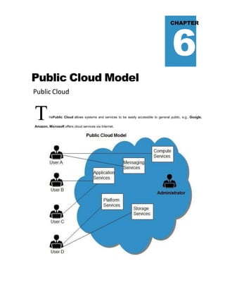 6
CHAPTER
Public Cloud Model
Public Cloud
ThePublic Cloud allows systems and services to be easily accessible to general public, e.g., Google,
Amazon, Microsoft offers cloud services via Internet.
 