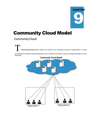 9
CHAPTER
Community Cloud Model
Community Cloud
TheCommunity Cloud allows system and services to be accessible by group of organizations. It shares
the infrastructure between several organizations from a specific community. It may be managed internally or by the
third-party.
 