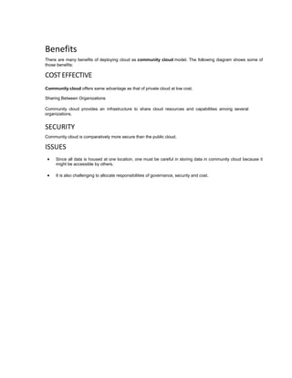 Benefits
There are many benefits of deploying cloud as community cloud model. The following diagram shows some of
those benefits:
COSTEFFECTIVE
Community cloud offers same advantage as that of private cloud at low cost.
Sharing Between Organizations
Community cloud provides an infrastructure to share cloud resources and capabilities among several
organizations.
SECURITY
Community cloud is comparatively more secure than the public cloud.
ISSUES
 Since all data is housed at one location, one must be careful in storing data in community cloud because it
might be accessible by others.
 It is also challenging to allocate responsibilities of governance, security and cost.
 