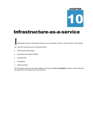 CHAPTER
10
lnfrastructure-as-a-service
IaaSprovides access to fundamental resources such as physical machines, virtual machines, virtual storage,
etc., Apart from these resources, the IaaS also offers:
 Virtual machine disk storage
 Virtual local area network (VLANs)
 Load balancers
 IP addresses
 Software bundles
All of the above resources are made available to end user via server virtualization. Moreover, these resources
are accessed by the customers as if they own them.
 