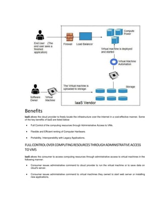 Benefits
IaaS allows the cloud provider to freely locate the infrastructure over the Internet in a cost-effective manner. Some
of the key benefits of IaaS are listed below:
 Full Control of the computing resources through Administrative Access to VMs.
 Flexible and Efficient renting of Computer Hardware.
 Portability, Interoperability with Legacy Applications.
FULLCONTROLOVERCOMPUTINGRESOURCESTHROUGHADMINISTRATIVEACCESS
TOVMS
IaaS allows the consumer to access computing resources through administrative access to virtual machines in the
following manner:
 Consumer issues administrative command to cloud provider to run the virtual machine or to save data on
cloud's server.
 Consumer issues administrative command to virtual machines they owned to start web server or installing
new applications.
 
