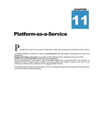 Platform-as-a-Service
CHAPTER
11
PaaSoffers the runtime environment for applications. It also offers development & deployment tools, required
to develop applications. PaaS has a feature of point-and-click tools that enables non-developers to create web
applications.
Google's App Engine, Force.com are examples of PaaS offering vendors. Developer may log on to these
websites and use the built-in API to create web-based applications.
But the disadvantage of using PaaS is that the developer lock-in with a particular vendor. For example, an
application written in Python against Google's API using Google's App Engine is likely to work only in that
environment. Therefore, the vendor lock-in is the biggest problem in PaaS.
The following diagram shows how PaaS offers an API and development tools to the developers and how it helps the
end user to access business applications.
 