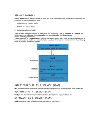 SERVICE MODELS
Service Models are the reference models on which the Cloud Computing is based. These can be categorized into
three basic service models as listed below:
1. Infrastructure as a Service (IaaS)
2. Platform as a Service (PaaS)
3. Software as a Service (SaaS)
There are many other service models all of which can take the form like XaaS, i.e., Anything as a Service. This
can be Network as a Service, Business as a Service, Identity as a Service, Database as a
Service or Strategy as a Service.
The Infrastructure as a Service (IaaS) is the most basic level of service. Each of the service models make use of
the underlying service model, i.e., each inherits the security and management mechanism from the underlying
model, as shown in the following diagram:
INFRASTRUCTURE AS A SERVICE (IAAS)
IaaS provides access to fundamental resources such as physical machines, virtual machines, virtual storage, etc.
PLATFORM AS A SERVICE (PAAS)
PaaS provides the runtime environment for applications, development & deployment tools, etc.
SOFTWARE AS A SERVICE (SAAS)
SaaS model allows to use software applications as a service to end users.
 